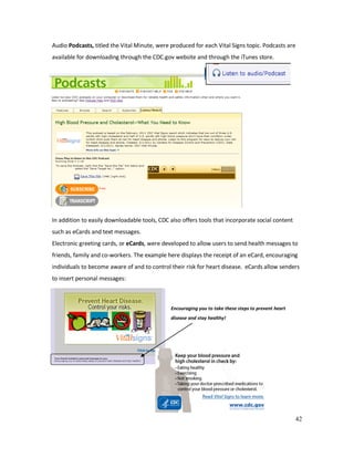 42
Audio Podcasts, titled the Vital Minute, were produced for each Vital Signs topic. Podcasts are
available for downloading through the CDC.gov website and through the iTunes store.
In addition to easily downloadable tools, CDC also offers tools that incorporate social content
such as eCards and text messages.
Electronic greeting cards, or eCards, were developed to allow users to send health messages to
friends, family and co-workers. The example here displays the receipt of an eCard, encouraging
individuals to become aware of and to control their risk for heart disease. eCards allow senders
to insert personal messages:
Encouraging you to take these steps to prevent heart
disease and stay healthy!
 