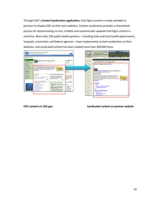 44
Through CDC’s Content Syndication application, Vital Signs content is made available to
partners to display CDC on their own websites. Content syndication provides a streamlined
process for disseminating current, credible and automatically updated Vital Signs content in
real-time. More than 350 public health partners – including state and local health departments,
hospitals, universities and federal agencies – have implemented content syndication on their
websites, and syndicated content has been viewed more than 500,000 times.
CDC content on CDC.gov Syndicated content on partner website
 