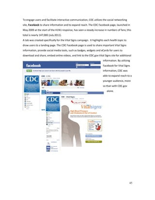 45
To engage users and facilitate interactive communication, CDC utilizes the social networking
site, Facebook to share information and to expand reach. The CDC Facebook page, launched in
May 2009 at the start of the H1N1 response, has seen a steady increase in numbers of fans; this
total is nearly 147,000 (July 2011).
A tab was created specifically for the Vital Signs campaign. It highlights each health topic to
draw users to a landing page. The CDC Facebook page is used to share important Vital Signs
information, provide social media tools, such as badges, widgets and eCards for users to
download and share, embed online videos, and link to the CDC.gov Vital Signs site for additional
information. By utilizing
Facebook for Vital Signs
information, CDC was
able to expand reach to a
younger audience, more
so than with CDC.gov
alone.
 