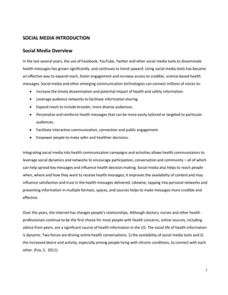 1
SOCIAL MEDIA INTRODUCTION
Social Media Overview
In the last several years, the use of Facebook, YouTube, Twitter and other social media tools to disseminate
health messages has grown significantly, and continues to trend upward. Using social media tools has become
an effective way to expand reach, foster engagement and increase access to credible, science-based health
messages. Social media and other emerging communication technologies can connect millions of voices to:
• Increase the timely dissemination and potential impact of health and safety information.
• Leverage audience networks to facilitate information sharing.
• Expand reach to include broader, more diverse audiences.
• Personalize and reinforce health messages that can be more easily tailored or targeted to particular
audiences.
• Facilitate interactive communication, connection and public engagement.
• Empower people to make safer and healthier decisions.
Integrating social media into health communication campaigns and activities allows health communicators to
leverage social dynamics and networks to encourage participation, conversation and community – all of which
can help spread key messages and influence health decision making. Social media also helps to reach people
when, where and how they want to receive health messages; it improves the availability of content and may
influence satisfaction and trust in the health messages delivered. Likewise, tapping into personal networks and
presenting information in multiple formats, spaces, and sources helps to make messages more credible and
effective.
Over the years, the internet has changes people’s relationships. Although doctors, nurses and other health
professionals continue to be the first choice for most people with health concerns, online sources, including
advice from peers, are a significant source of health information in the US. The social life of health information
is dynamic. Two forces are driving online health conversations: 1) the availability of social media tools and 2)
the increased desire and activity, especially among people living with chronic conditions, to connect with each
other. (Fox, S. 2011).
 