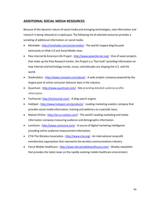 46
ADDITIONAL SOCIAL MEDIA RESOURCES
Because of the dynamic nature of social media and emerging technologies, new information and
research is being released at a rapid pace. The following list of selected resources provides a
sampling of additional information on social media:
• Mashable - http://mashable.com/social-media/ - The world’s largest blog focused
exclusively on Web 2.0 and Social Media news.
• Pew Internet & American Life Project - http://www.pewinternet.org/ - One of seven projects
that make up the Pew Research Center, the Project is a “fact tank” providing information on
how internet and technology trends, issues, and attitudes are shaping the U.S. and the
world.
• SiteAnalytics - http://www.compete.com/about/ - A web analytic company powered by the
largest pool of online consumer behavior data in the industry.
• Quantcast - http://www.quantcast.com/ - Site providing detailed audience profile
information.
• Technorati- http://technorati.com/ - A blog search engine.
• HubSpot - http://www.hubspot.com/products/ - Leading marketing analytic company that
provides social media information, training and webinars on a periodic basis.
• Nielson Online - http://en-us.nielsen.com/ - The world’s leading marketing and media
information company measuring audience and demographic information.
• comScore - http://www.comscore.com/ - A source of digital marketing intelligence
providing online audience measurement information.
• CTIA The Wireless Association - http://www.ctia.org/ - An international nonprofit
membership organization that represents the wireless communications industry.
• Fierce Mobile Healthcare - http://www.fiercemobilehealthcare.com/ - Weekly newsletter
that provides the latest news on the rapidly evolving mobile healthcare environment.
 