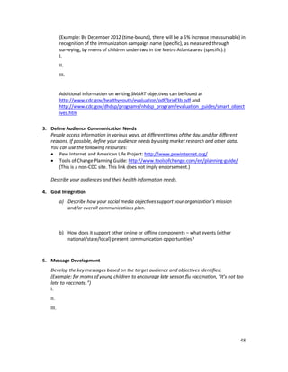 48
(Example: By December 2012 (time-bound), there will be a 5% increase (measureable) in
recognition of the immunization campaign name (specific), as measured through
surveying, by moms of children under two in the Metro Atlanta area (specific).)
I.
II.
III.
Additional information on writing SMART objectives can be found at
http://www.cdc.gov/healthyyouth/evaluation/pdf/brief3b.pdf and
http://www.cdc.gov/dhdsp/programs/nhdsp_program/evaluation_guides/smart_object
ives.htm
3. Define Audience Communication Needs
People access information in various ways, at different times of the day, and for different
reasons. If possible, define your audience needs by using market research and other data.
You can use the following resources:
• Pew Internet and American Life Project: http://www.pewinternet.org/
• Tools of Change Planning Guide: http://www.toolsofchange.com/en/planning-guide/
(This is a non-CDC site. This link does not imply endorsement.)
Describe your audiences and their health information needs.
4. Goal Integration
a) Describe how your social media objectives support your organization’s mission
and/or overall communications plan.
b) How does it support other online or offline components – what events (either
national/state/local) present communication opportunities?
5. Message Development
Develop the key messages based on the target audience and objectives identified.
(Example: for moms of young children to encourage late season flu vaccination, “It’s not too
late to vaccinate.”)
I.
II.
III.
 