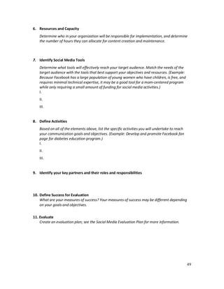 49
6. Resources and Capacity
Determine who in your organization will be responsible for implementation, and determine
the number of hours they can allocate for content creation and maintenance.
7. Identify Social Media Tools
Determine what tools will effectively reach your target audience. Match the needs of the
target audience with the tools that best support your objectives and resources. (Example:
Because Facebook has a large population of young women who have children, is free, and
requires minimal technical expertise, it may be a good tool for a mom-centered program
while only requiring a small amount of funding for social media activities.)
I.
II.
III.
8. Define Activities
Based on all of the elements above, list the specific activities you will undertake to reach
your communication goals and objectives. (Example: Develop and promote Facebook fan
page for diabetes education program.)
I.
II.
III.
9. Identify your key partners and their roles and responsibilities
10. Define Success for Evaluation
What are your measures of success? Your measures of success may be different depending
on your goals and objectives.
11. Evaluate
Create an evaluation plan; see the Social Media Evaluation Plan for more information.
 