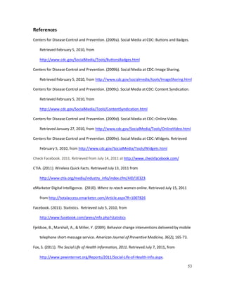 53
References
Centers for Disease Control and Prevention. (2009a). Social Media at CDC: Buttons and Badges.
Retrieved February 5, 2010, from
http://www.cdc.gov/SocialMedia/Tools/ButtonsBadges.html
Centers for Disease Control and Prevention. (2009b). Social Media at CDC: Image Sharing.
Retrieved February 5, 2010, from http://www.cdc.gov/socialmedia/tools/ImageSharing.html
Centers for Disease Control and Prevention. (2009c). Social Media at CDC: Content Syndication.
Retrieved February 5, 2010, from
http://www.cdc.gov/SocialMedia/Tools/ContentSyndication.html
Centers for Disease Control and Prevention. (2009d). Social Media at CDC: Online Video.
Retrieved January 27, 2010, from http://www.cdc.gov/SocialMedia/Tools/OnlineVideo.html
Centers for Disease Control and Prevention. (2009e). Social Media at CDC: Widgets. Retrieved
February 5, 2010, from http://www.cdc.gov/SocialMedia/Tools/Widgets.html
Check Facebook. 2011. Retrieved from July 14, 2011 at http://www.checkfacebook.com/
CTIA. (2011). Wireless Quick Facts. Retrieved July 13, 2011 from
http://www.ctia.org/media/industry_info/index.cfm/AID/10323.
eMarketer Digital Intelligence. (2010). Where to reach women online. Retrieved July 15, 2011
from http://totalaccess.emarketer.com/Article.aspx?R=1007826
Facebook. (2011). Statistics. Retrieved July 5, 2010, from
http://www.facebook.com/press/info.php?statistics
Fjeldsoe, B., Marshall, A., & Miller, Y. (2009). Behavior change interventions delivered by mobile
telephone short-message service. American Journal of Preventive Medicine, 36(2), 165-73.
Fox, S. (2011). The Social Life of Health Information, 2011. Retrieved July 7, 2011, from
http://www.pewinternet.org/Reports/2011/Social-Life-of-Health-Info.aspx.
 