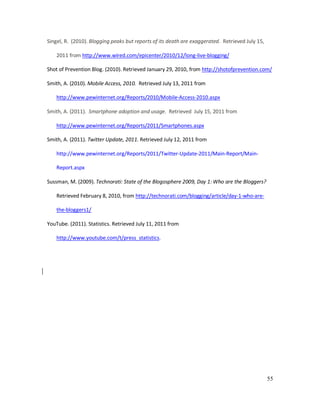 55
Singel, R. (2010). Blogging peaks but reports of its death are exaggerated. Retrieved July 15,
2011 from http://www.wired.com/epicenter/2010/12/long-live-blogging/
Shot of Prevention Blog. (2010). Retrieved January 29, 2010, from http://shotofprevention.com/
Smith, A. (2010). Mobile Access, 2010. Retrieved July 13, 2011 from
http://www.pewinternet.org/Reports/2010/Mobile-Access-2010.aspx
Smith, A. (2011). Smartphone adoption and usage. Retrieved July 15, 2011 from
http://www.pewinternet.org/Reports/2011/Smartphones.aspx
Smith, A. (2011). Twitter Update, 2011. Retrieved July 12, 2011 from
http://www.pewinternet.org/Reports/2011/Twitter-Update-2011/Main-Report/Main-
Report.aspx
Sussman, M. (2009). Technorati: State of the Blogosphere 2009, Day 1: Who are the Bloggers?
Retrieved February 8, 2010, from http://technorati.com/blogging/article/day-1-who-are-
the-bloggers1/
YouTube. (2011). Statistics. Retrieved July 11, 2011 from
http://www.youtube.com/t/press_statistics.
 