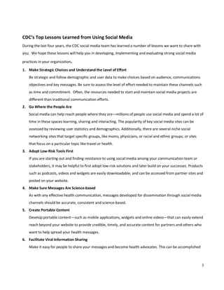 3
CDC’s Top Lessons Learned from Using Social Media
During the last four years, the CDC social media team has learned a number of lessons we want to share with
you. We hope these lessons will help you in developing, implementing and evaluating strong social media
practices in your organization.
1. Make Strategic Choices and Understand the Level of Effort
Be strategic and follow demographic and user data to make choices based on audience, communications
objectives and key messages. Be sure to assess the level of effort needed to maintain these channels such
as time and commitment. Often, the resources needed to start and maintain social media projects are
different than traditional communication efforts.
2. Go Where the People Are
Social media can help reach people where they are—millions of people use social media and spend a lot of
time in these spaces learning, sharing and interacting. The popularity of key social media sites can be
assessed by reviewing user statistics and demographics. Additionally, there are several niche social
networking sites that target specific groups, like moms, physicians, or racial and ethnic groups; or sites
that focus on a particular topic like travel or health.
3. Adopt Low-Risk Tools First
If you are starting out and finding resistance to using social media among your communication team or
stakeholders, it may be helpful to first adopt low-risk solutions and later build on your successes. Products
such as podcasts, videos and widgets are easily downloadable, and can be accessed from partner sites and
posted on your website.
4. Make Sure Messages Are Science-based
As with any effective health communication, messages developed for dissemination through social media
channels should be accurate, consistent and science-based.
5. Create Portable Content
Develop portable content—such as mobile applications, widgets and online videos—that can easily extend
reach beyond your website to provide credible, timely, and accurate content for partners and others who
want to help spread your health messages.
6. Facilitate Viral Information Sharing
Make it easy for people to share your messages and become health advocates. This can be accomplished
 