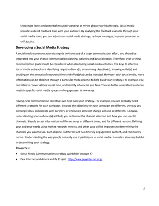 5
knowledge levels and potential misunderstandings or myths about your health topic. Social media
provides a direct feedback loop with your audience. By analyzing the feedback available through your
social media tools, you can adjust your social media strategy, reshape messages, improve processes or
shift tactics.
Developing a Social Media Strategy
A social media communication strategy is only one part of a larger communication effort, and should be
integrated into your overall communication planning, activities and data collection. Therefore, over-arching
communication goals should be considered when developing social media activities. The keys to effective
social media outreach are identifying target audience(s), determining objective(s), knowing outlet(s) and
deciding on the amount of resources (time and effort) that can be invested. However, with social media, more
information can be obtained through a particular media channel to help build your strategy. For example, you
can listen to conversations in real time, and identify influencers and fans. You can better understand audience
needs in specific social media spaces and engage users in new ways.
Having clear communication objectives will help build your strategy. For example, you will probably need
different strategies for each campaign. Because the objectives for each campaign are different, the way you
exchange ideas, collaborate with partners, or encourage behavior change will also be different. Likewise,
understanding your audience(s) will help you determine the channel selection and how you use specific
channels. People access information in different ways, at different times, and for different reasons. Defining
your audience needs using market research, metrics, and other data will be important to determining the
channels you want to use. Each channel is different and has differing engagement, content, and community
norms. Understanding the way people naturally use or participate in social media channels is also very helpful
in determining your strategy.
Resources:
• Social Media Communications Strategy Worksheet on page 47
• Pew Internet and American Life Project: http://www.pewinternet.org/
 