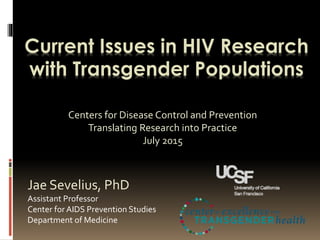 Current Issues in HIV Research
with Transgender Populations
Jae Sevelius, PhD
Assistant Professor
Center for AIDS Prevention Studies
Department of Medicine
Centers for Disease Control and Prevention
Translating Research into Practice
July 2015
 