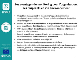 Les avantages du monitoring pour l’organisation,
ses dirigeants et son environnement
• Un outil de management => monitoring/rapports (planification
stratégique) ne sont utiles que s’ils sont utilisés dans la prise de décision
et le management
• Fournit des outils aux responsables et au personnel de la mise en œuvre
pour recueillir des données et pour être informés sur l’état d’avancement
• Offre aux décideurs des outils pour prendre des décisions informées et
assurer la mise en œuvre
• Fournit un outil pour pouvoir détecter les engorgements de la mise en
œuvre et faire des corrections et des ajustements,
• Aide les décideurs à réaliser leurs objectifs
• Permet de tirer des enseignements concernant le futur
• Renforce la redevabilité et la transparence vis-à-vis les parties prenantes
externes, permet le contrôle/surveillance du public, sert de l’outil pour
un dialogue sur la politique publique en cause
1
 