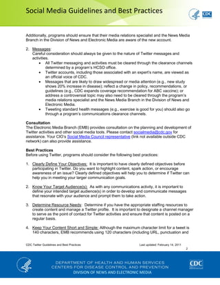 Social Media Guidelines and Best Practices
CDC Twitter Guidelines and Best Practices Last updated: February 14, 2011
2
DIVISION OF NEWS AND ELECTRONIC MEDIA
Additionally, programs should ensure that their media relations specialist and the News Media
Branch in the Division of News and Electronic Media are aware of the new account.
2. Messages:
Careful consideration should always be given to the nature of Twitter messages and
activities.
All Twitter messaging and activities must be cleared through the clearance channels
determined by a program’s HCSO office.
Twitter accounts, including those associated with an expert’s name, are viewed as
an official voice of CDC.
Messages that are likely to draw widespread or media attention (e.g., new study
shows 20% increase in disease); reflect a change in policy, recommendations, or
guidelines (e.g., CDC expands coverage recommendation for ABC vaccine); or
address a controversial topic may also need to be cleared through the program’s
media relations specialist and the News Media Branch in the Division of News and
Electronic Media.
Tweeting standard health messages (e.g., exercise is good for you) should also go
through a program’s communications clearance channels.
Consultation
The Electronic Media Branch (EMB) provides consultation on the planning and development of
Twitter activities and other social media tools. Please contact socialmedia@cdc.gov for
assistance. Your CIO’s Social Media Council representative (link not available outside CDC
network) can also provide assistance.
Best Practices
Before using Twitter, programs should consider the following best practices:
1. Clearly Define Your Objectives: It is important to have clearly defined objectives before
participating in Twitter. Do you want to highlight content, spark action, or encourage
awareness of an issue? Clearly defined objectives will help you to determine if Twitter can
help you in meeting your larger communication goals.
2. Know Your Target Audience(s): As with any communications activity, it is important to
define your intended target audience(s) in order to develop and communicate messages
that resonate with your audience and prompt them to take action.
3. Determine Resource Needs: Determine if you have the appropriate staffing resources to
create content and manage a Twitter profile. It is important to designate a channel manager
to serve as the point of contact for Twitter activities and ensure that content is posted on a
regular basis.
4. Keep Your Content Short and Simple: Although the maximum character limit for a tweet is
140 characters, EMB recommends using 120 characters (including URL, punctuation and
 
