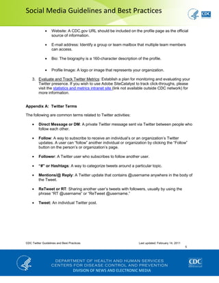 Social Media Guidelines and Best Practices
CDC Twitter Guidelines and Best Practices Last updated: February 14, 2011
5
DIVISION OF NEWS AND ELECTRONIC MEDIA
Website: A CDC.gov URL should be included on the profile page as the official
source of information.
E-mail address: Identify a group or team mailbox that multiple team members
can access.
Bio: The biography is a 160-character description of the profile.
Profile Image: A logo or image that represents your organization.
3. Evaluate and Track Twitter Metrics: Establish a plan for monitoring and evaluating your
Twitter presence. If you wish to use Adobe SiteCatalyst to track click-throughs, please
visit the statistics and metrics intranet site (link not available outside CDC network) for
more information.
Appendix A: Twitter Terms
The following are common terms related to Twitter activities:
Direct Message or DM: A private Twitter message sent via Twitter between people who
follow each other.
Follow: A way to subscribe to receive an individual’s or an organization’s Twitter
updates. A user can “follow” another individual or organization by clicking the “Follow”
button on the person’s or organization’s page.
Follower: A Twitter user who subscribes to follow another user.
“#” or Hashtags: A way to categorize tweets around a particular topic.
Mentions/@ Reply: A Twitter update that contains @username anywhere in the body of
the Tweet.
ReTweet or RT: Sharing another user’s tweets with followers, usually by using the
phrase “RT @username” or “ReTweet @username.”
Tweet: An individual Twitter post.
 