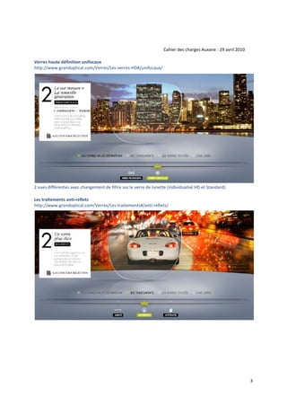 Cahier des charges Auxane : 29 avril 2010

Verres haute définition unifocaux
http://www.grandoptical.com/Verres/Les‐verres‐HD#/unifocaux/




2 vues différentes avec changement de filtre sur le verre de lunette (individualisé HD et Standard)

Les traitements anti‐reflets
http://www.grandoptical.com/Verres/Les‐traitements#/anti‐reflets/




                                                                                                               3
 