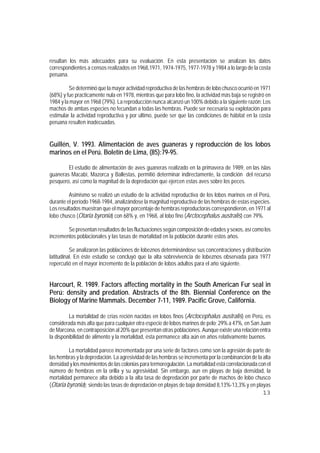 resultan los más adecuados para su evaluación. En esta presentación se analizan los datos
correspondientes a censos realizados en 1968,1971, 1974-1975, 1977-1978 y 1984 a lo largo de la costa
peruana.

         Se determinó que la mayor actividad reproductiva de las hembras de lobo chusco ocurrió en 1971
(68%) y fue practicamente nula en 1978, mientras que para lobo fino, la actividad más baja se registró en
1984 y la mayor en 1968 (79%). La reproducción nunca alcanzó un 100% debido a la siguiente razón: Los
machos de ambas especies no fecundan a todas las hembras. Puede ser necesaria su explotación para
estimular la actividad reproductiva y por último, puede ser que las condiciones de hábitat en la costa
peruana resulten inadecuadas.


Guillén, V. 1993. Alimentación de aves guaneras y reproducción de los lobos
marinos en el Perú. Boletín de Lima, (85):79-95.

        El estudio de alimentación de aves guaneras realizado en la primavera de 1989, en las islas
guaneras Macabí, Mazorca y Ballestas, permitió determinar indirectamente, la condición del recurso
pesquero, así como la magnitud de la depredación que ejercen estas aves sobre los peces.

         Asimismo se realizó un estudio de la actividad reproductiva de los lobos marinos en el Perú,
durante el período 1968-1984, analizándose la magnitud reproductiva de las hembras de estas especies.
Los resultados muestran que el mayor porcentaje de hembras reproductoras correspondieron, en 1971 al
lobo chusco (Otaria byronia) con 68% y, en 1968, al lobo fino (Arctocephalus australis) con 79%.

        Se presentan resultados de las fluctuaciones según composición de edades y sexos, así como los
incrementos poblacionales y las tasas de mortalidad en la población durante estos años.

          Se analizaron las poblaciones de lobeznos determinándose sus concentraciones y distribución
latitudinal. En éste estudio se concluyó que la alta sobrevivencia de lobeznos observada para 1977
repercutió en el mayor incremento de la población de lobos adultos para el año siguiente.


Harcourt, R. 1989. Factors affecting mortality in the South American Fur seal in
Perú: density and predation. Abstracts of the 8th. Biennial Conference on the
Biology of Marine Mammals. December 7-11, 1989. Pacific Grove, California.

         La mortalidad de crías recién nacidas en lobos finos (Arctocephalus australis) en Perú, es
considerada más alta que para cualquier otra especie de lobos marinos de pelo; 29% a 47%, en San Juan
de Marcona, en contraposición al 20% que presentan otras poblaciones. Aunque existe una relación entra
la disponibilidad de alimento y la mortalidad, ésta permanece alta aún en años relativamente buenos.

         La mortalidad parece incrementada por una serie de factores como son la agresión de parte de
las hembras y la depredación. La agresividad de las hembras se incrementa por la combinanción de la alta
densidad y los movimientos de las colonias para termoregulación. La mortalidad está correlacionada con el
número de hembras en la orilla y su agresividad. Sin embargo, aun en playas de baja densidad, la
mortalidad permanece alta debido a la alta tasa de depredación por parte de machos de lobo chusco
(Otaria byronia); siendo las tasas de depredación en playas de baja densidad 8,13%-13,3% y en playas
                                                                                                     13
 