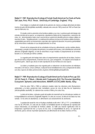 Majluf, P. 1987. Reproductive Ecology of Female South American Fur Seals at Punta
San Juan, Perú. Ph.D. Thesis. University of Cambridge. England, 119 p.

        Este trabajo es resultado del estudio de los patrones de crianza y ecología alimentaria de lobos
marinos de pelo (Arctocephalus australis), realizado entre enero de 1983 y marzo de 1987 en Punta San
Juan de Marcona, Ica.

          El estudio centró su atención en las hembras adultas y sus crías. La primera parte del trabajo está
referida a la dieta de la especie, su composición, abundancia relativa de los componentes, variaciones de
éstos, etc., determinándose todas estas características a partir de la identificación de residuos sólidos en
muestras fecales. Simultáneamente, se analizaron los patrones de buceo de hembras adultas lactantes,
equipándolas para tal fin con instrumentos especiales que registran la duración, frecuencia y profundidad
de las inmersiones realizadas en sus desplazamientos en el mar.

         A través de la comparación de las actividades de buceo y alimentación, con los cambios diarios,
estacionales y anuales de la producción primaria y secundaria del océano, y de la distribución vertical del
alimento (Engraulis ringens), se trató de determinar en qué medida el comportamiento de la hembra
lactante se ve afectado por dichos cambios.

         La segunda parte del trabajo trató sobre el comportamiento reproductivo de los lobos, factores
que afectan dicho comportamiento, el destete de la cría, y por consiguiente, -en conjunto con lo tratado en
la primera parte-, todo lo que afecta el éxito reproductivo de las hembras de esta especie.

         Los datos y resultados para esta segunda parte se obtuvieron de observaciones de individuos
marcados o sin marcar, censos continuos, evaluación de la mortalidad de las crías y comparación de datos
con otras especies de lobos pertenecientes al género Arctocephalus principalmente.



Majluf, P. 1989. Reproductive Ecology of South American Fur Seals in Perú. pp:332-
343 In: Pauly D., P.Muck, J.Mendo and I.Tsukayama (Ed.) The Peruvian Upwelling
Ecosystem: dymanics and interactions. IMARPE-GTZ-ICLARM. Manila, 438 p.

        Entre los años 1982 y 1988 se realizaron estudios sobre las relaciones entre fluctuaciones
ambientales y la dieta, producción total, mortalidad y pesos de crías de lobo fino de Sudamérica
(Arctocephalus australis). Se cubrieron dos eventos el Niño y tres años fríos.

          La dieta de los lobos, estimada a partir del análisis de material fecal, fue afectada por cambios en
la disponibilidad de anchoveta (Engraulis ringens). En años de escasez, la dieta de los lobos fue más
variada . En los años de abundancia, se alimentaron casi exclusivamente de anchoveta.

         La producción anual de crías en la playa estudiada osciló entre 1 381 y 2 171. La mortalidad de
crías fue de 29%-46%. En cada año de estudio, la mortalidad durante la temporada de reproducción
estuvo relacionada a la densidad de hembras adultas. Se halló una relación significativa entre la
temperatura superficial del mar y el peso de las crías. La disponibilidad de presa, en especial de
anchoveta, parece afectar el período reproductivo y la alimentación de los lobos marinos en Perú.


                                                                                                          21
 