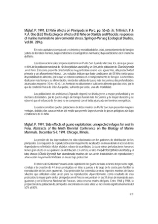 Majluf, P. 1991. El Niño effects on Pinnipeds in Perú. pp: 55-65. In: Trillmich, F.&
K.A. Ono (Ed.) The Ecological effects of El Niño on Otariids and Phocids: responces
of marine mammals to environmental stress. Springer-Verlasg Ecological Studies,
Vol.88. 289 p.

          En este capítulo se compara el crecimiento y mortalidad de las crías, comportamiento de forrajeo
y dieta de los lobos marinos, bajo condiciones oceanográficas normales y bajo condiciones de Fenómeno
del Niño.

          Las observaciones de campo se realizaron en Punta San Juan de Marcona, Ica, área que posee
el 50% de la población nacional de Arctocephalus australis y un 30% de la población de Otaria byronia
 en el Perú. Esta zona presenta características muy particulares como son: aguas frías, alta productividad
primaria y un afloramiento intenso. Los estudios indican que bajo condiciones de El Niño existe poca
disponibilidad de alimento, por lo que se notaron cambios en el comportamiento de forrajeo. Las hembras
dedicaron más tiempo a su alimentación, siendo las salidas de buceo más frecuentes y las profundidades
alcanzadas mayores (10 m - 40 m). Las hembras no obtuvieron el suficiente alimento para las crías, por lo
que la condición física de éstas fue pobre, sufriendo por ende, una alta mortalidad.

        Las poblaciones de anchoveta (Engraulis ringens) se distribuyeron a mayor profundidad y en
menores densidades, por lo que los viajes de forrajeo fueron más frecuentes y de mayor duración y se
observó que el esfuerzo de forrajeo no se compensó con el éxito alcanzado en términos energéticos.

         La autora considera que las poblaciones de lobos marinos en Punta San Juan presentan mayores
ventajas, debido a las características del medio que permite la persistencia de peces pelágicos aún bajo
condiciones de El Niño.


Majluf, P. 1991. Side effects of guano exploitation: unexpected refuges for seal in
Peru. Abstracts of the Ninth Biennial Conference on the Biology of Marine
Mammals. December 5-9, 1991. Chicago, Illinois.

         La presión de los depredadores ha sido relacionada con los patrones de distribución de los
pinnípedos. Los roqueríos de reproducción están mayormente localizados en áreas donde el acceso de los
depredadores es limitado: islotes aislados o base de acantilados. La caza y otras perturbaciones humanas
tienen gran efecto en sus patrones de distribución. En el Perú, el lobo fino (Arctocephalus australis) y el
lobo chusco (Otaria byronia) han abandonado muchas de sus áreas tradicionales de reproducción y
ahora están mayormente limitados en áreas bajo protección.

          El interés del Gobierno Peruano en la explotación del guano de islas a inicios del presente siglo,
condujo a la creación de 44 áreas protegidas en islas y puntas a lo largo de la costa para facilitar la
reproducción de las aves guaneras. Esta protección fue extendida a otras especies marinas de fauna
silvestre que utilizaban estas áreas para su reproducción. Aparentemente, como resultado de esta
protección, la mayor parte de los pinnípedos en el Perú se encuentran en las 31 áreas de manejo de aves
guaneras y en la Reserva Nacional de Paracas, única reserva marina del país. Entre 1968 y 1984, la
proporción de la población de pinnípedos encontrada en estos sitios se incrementó significativamente del
50% al 80%.

                                                                                                        23
 