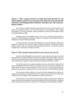 Pejoves, J. 1985. Location preference of mother-pup South American fur seal
(Arctocephalus australis Z.) in a breeding colony. Abstracts of the Sixth Biennial
Conference on the Biology of Marine Mammals. November 22-26, 1985. Vancouver,
British Columbia.

         Este estudio fue realizado en Punta San Juan de Marcona, Ica (15°22' Lat.Sur). Se observó una
colonia de aves guaneras, desde el 12 de noviembre hasta el 16 de diciembre de 1984. La playa
denominada S3 es una de las principales colonias reproductivas con más de 2 000 ejemplares de lobo
fino (Arctocephalus australis).

         Simultáneamente fueron estudiadas 8 madres con sus crías. La localización de las parejas fue
ubicada en un mapa dividido por coordenadas cartesianas. Los cambios en estas localizaciones fueron
analizadas de acuerdo al método del centroide.

        Las parejas mostraron una preferencia significativa por un determinado lugar, relativamente
pequeño en comparación con el tamaño de la playa. A manera de conclusión se puede afirmar que las
hembras, luego de cada viaje, reconocen el lugar donde darán de lactar a su cachorro y este sitio
probablemente sea el lugar de nacimiento del cachorro.


Piazza, A. 1959. Los lobos marinos del Perú. Lima. Pesca y Caza, (9):1-29.

         A partir de material bibliográfico y observaciones de campo realizadas por el autor, se presenta
información sobre los otáridos, incluyendo a las dos especies representantes de esta familia en el Perú. El
documento muestra información de carácter sistemático, morfológico, zoogeográfico, y algunos alcances
sobre comportamiento reproductivo, régimen alimenticio y preferencias de hábitat, entre otros.

         Para las observaciones se escogieron apostaderos terrestres entre las Islas Chincha y Punta
Lomas, determinándose las Islas Chincha como principal centro de concentración de poblaciones de
Otaria flavescens durante la época reproductiva. Fuera de esta zona, los apostaderos contaban con
poblaciones muy reducidas, resultando notoria la escasez de especímenes de Arctocephalus australis.

         El autor presenta cifras provenientes de la cosecha de lobos realizada por una empresa y se
señala que entre diciembre de 1941 y diciembre de 1942 se obtuvieron 36 650 cueros de los cuales unos
20 000 provenían de las playas e islas comprendidas entre Pisco y Punta Lomas.

         En el documento se recomienda una mayor protección legal para ambas especies debido a la
evidente disminución de sus poblaciones. Menciona el problema de la presencia de lugares con toponímia
alusiva a los lobos marinos pero que al momento de ser evaluados ya no poseían colonias residentes.




                                                                                                       32
 