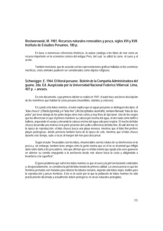 Rostworowski, M. 1981. Recursos naturales renovables y pesca, siglos XVI y XVII.
Instituto de Estudios Peruanos. 180 p.

         En base a numerosas referencias históricas, la autora cataloga a los lobos de mar como un
recurso importante en la economía costera del antiguo Perú, del cual se utilizó la carne, el cuero y el
aceite.

        También menciona, que de acuerdo con las representaciones gráficas halladas en los cerámicos
mochicas, estos animales pudieron ser considerados como objetos religiosos.


Schweigger, E. 1964. El litoral peruano . Boletín de la Compañía Administradora del
guano. 2da. Ed. Auspiciada por la Universidad Nacional Federico Villarreal. Lima,
407 p. + anexos.

        En este documento, cuya primera edición se realizó en 1947, el autor hace una breve descripción
de los mamíferos que habitan la costa peruana (mustélidos, otáridos y cetáceos).

          En cuanto a los lobos marinos, el autor explica que en aguas peruanas se distinguen dos tipos: el
"lobo chusco" (Otaria byronia) y el "lobo fino" (Arctocephalus australis), también llamado "lobo de dos
pelos" por tener debajo de los pelos largos otros más cortos y muy finos de tipo lanar. Uno de los rasgos
que los diferencian es que el primero mantiene su cabeza por encima del agua, el otro nada como delfín o
ballena, arqueando el cuerpo y elevando la cabeza encima del agua solo para respirar. El macho del lobo
chusco desarrolla una melena en la parte posterior del cuello a diferencia del lobo fino. Al salir del mar en
la época de reproducción, el lobo chusco busca una playa arenosa, mientras que el lobo fino prefiere
playas pedregosas, donde pernocta también fuera de la época de celo, mientras que el lobo chusco
durante este tiempo, sube a rocas al margen del mar para descansar.

         Según el autor "Insaciables son los lobos, innumerables son los relatos de su interferencia en la
pesca y, sin embargo, también tiene amigos entre la gente marina que en él no ve al animal que infligió
daño sobre daño a los pescadores, sino que afirman que es el lobo marino que ayuda a las aves guaneras
en obtener su comida empujando a la anchoveta desde mar afuera hacia la costa y obligándola a
levantarse a la superficie".

         El grave problema que sufren los lobos marinos es que el cuero y la piel son bastante codiciados
y, desgraciadamente, se considera la piel del lobo nonato de primera calidad. La consecuencia es que las
hembras preñadas son matadas para obtener los lobatos nonatos, dejando sólo lobos viejos, inútiles para
la reproducción y pocas hembras. Esta es la razón por la que la población de lobos marinos ha sido
prácticamente diezmada y actualmente deben protegerse en áreas naturales protegidas.




                                                                                                         35
 
