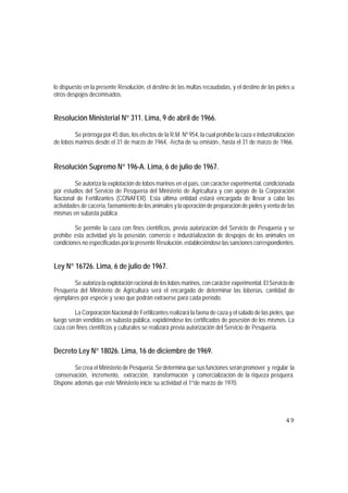 lo dispuesto en la presente Resolución, el destino de las multas recaudadas, y el destino de las pieles u
otros despojos decomisados.


Resolución Ministerial N° 311. Lima, 9 de abril de 1966.

         Se prórroga por 45 días, los efectos de la R.M. Nº 954, la cual prohíbe la caza e industrialización
de lobos marinos desde el 31 de marzo de 1964, -fecha de su emisión-, hasta el 31 de marzo de 1966.


Resolución Supremo N° 196-A. Lima, 6 de julio de 1967.

         Se autoriza la explotación de lobos marinos en el país, con carácter experimental, condicionada
por estudios del Servicio de Pesquería del Ministerio de Agricultura y con apoyo de la Corporación
Nacional de Fertilizantes (CONAFER). Esta última entidad estará encargada de llevar a cabo las
actividades de cacería, faenamiento de los animales y la operación de preparación de pieles y venta de las
mismas en subasta pública.

         Se permite la caza con fines científicos, previa autorización del Servicio de Pesquería y se
prohíbe esta actividad y/o la posesión, comercio e industrialización de despojos de los animales en
condiciones no especificadas por la presente Resolución, estableciéndose las sanciones correspondientes.


Ley N° 16726. Lima, 6 de julio de 1967.

        Se autoriza la explotación racional de los lobos marinos, con carácter experimental. El Servicio de
Pesquería del Ministerio de Agricultura será el encargado de determinar las loberías, cantidad de
ejemplares por especie y sexo que podrán extraerse para cada período.

         La Corporación Nacional de Fertilizantes realizará la faena de caza y el salado de las pieles, que
luego serán vendidas en subasta pública, expidiéndose los certificados de posesión de los mismos. La
caza con fines científicos y culturales se realizará previa autorización del Servicio de Pesquería.


Decreto Ley N° 18026. Lima, 16 de diciembre de 1969.

        Se crea el Ministerio de Pesquería. Se determina que sus funciones serán promover y regular la
conservación, incremento, extracción, transformación y comercialización de la riqueza pesquera.
Dispone además que este Ministerio inicie su actividad el 1°de marzo de 1970.




                                                                                                        49
 