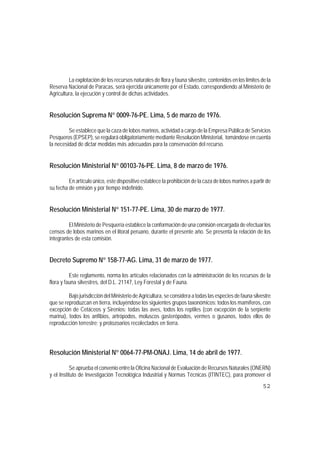 La explotación de los recursos naturales de flora y fauna silvestre, contenidos en los límites de la
Reserva Nacional de Paracas, será ejercida únicamente por el Estado, correspondiendo al Ministerio de
Agricultura, la ejecución y control de dichas actividades.


Resolución Suprema N° 0009-76-PE. Lima, 5 de marzo de 1976.

         Se establece que la caza de lobos marinos, actividad a cargo de la Empresa Pública de Servicios
Pesqueros (EPSEP), se regulará obligatoriamente mediante Resolución Ministerial, tomándose en cuenta
la necesidad de dictar medidas más adecuadas para la conservación del recurso.


Resolución Ministerial N° 00103-76-PE. Lima, 8 de marzo de 1976.

         En artículo único, este dispositivo establece la prohibición de la caza de lobos marinos a partir de
su fecha de emisión y por tiempo indefinido.


Resolución Ministerial N° 151-77-PE. Lima, 30 de marzo de 1977.

         El Ministerio de Pesquería establece la conformación de una comisión encargada de efectuar los
censos de lobos marinos en el litoral peruano, durante el presente año. Se presenta la relación de los
integrantes de esta comisión.


Decreto Supremo N° 158-77-AG. Lima, 31 de marzo de 1977.

          Este reglamento, norma los artículos relacionados con la administración de los recursos de la
flora y fauna silvestres, del D.L. 21147, Ley Forestal y de Fauna.

         Bajo jurisdicción del Ministerio de Agricultura, se considera a todas las especies de fauna silvestre
que se reproduzcan en tierra, incluyéndose los siguientes grupos taxonómicos: todos los mamíferos, con
excepción de Cetáceos y Sirenios; todas las aves, todos los reptiles (con excepción de la serpiente
marina), todos los anfibios, artrópodos, moluscos gasterópodos, vermes o gusanos, todos ellos de
reproducción terrestre; y protozoarios recolectados en tierra.




Resolución Ministerial N° 0064-77-PM-ONAJ. Lima, 14 de abril de 1977.

           Se aprueba el convenio entre la Oficina Nacional de Evaluación de Recursos Naturales (ONERN)
y el Instituto de Investigación Tecnológica Industrial y Normas Técnicas (ITINTEC), para promover el
                                                                                                          52
 