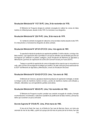 Resolución Ministerial N° 1157-78-PE. Lima, 24 de noviembre de 1978.

        El Ministerio de Pesquería designa la comisión encargada de realizar los censos de lobos
marinos en el litoral peruano, durante el año 1978. Se menciona a sus integrantes.


Resolución Ministerial N° 228-79-PE. Lima, 30 de marzo de 1979.

         Se nombra la comisión encargada de realizar los censos de lobos marinos durante el año 1979.
En el documento se mencionan los integrantes de dicha comisión.


Resolución Ministerial N° 697-81-EFC/CO. Lima, 4 de agosto de 1981.

         Se aprueba la relación de productos de exportación prohibida. En dicha relación, se incluye a los
lobos marinos, cuya exportación sólo es permitida en caso que los animales sean destinados para fines de
investigación y/o exhibición en jardines zoológicos, previa Resolución del Ministerio de Agricultura y
Alimentación y permisos de exportación de la Dirección General Forestal y de Fauna (DGFF).

         Tampoco se permite la exportación de carnes ni despojos de las especies que se encuentren en
veda, salvo con fines de investigación tecnológica y/o científica, sin valor comercial, previa autorización de
la DGFF del Ministerio de Agricultura y Alimentación, a través de Resolución Directoral.



Resolución Ministerial N° 034-82-EFC/CO. Lima, 7 de enero de 1982.

         El Ministerio de Comercio, aprueba la relación de productos de exportación restringida, en donde
se incluyen aceites de mamíferos marinos en bruto, y aceites de mamíferos marinos semi-refinados y
refinados, indicándose sus correspondientes partidas arancelarias.


Resolución Ministerial N° 400-83-PE. Lima, 9 de noviembre de 1983.

        El Ministerio de Pesquería resuelve constituir una comisión encargada de estudiar y formular
recomendaciones encaminadas a solucionar el problema de proliferación de lobos marinos y atenuar los
daños que ocasionan a la pesca artesanal.


Decreto Supremo N° 010-85-PE. Lima, 29 de marzo de 1985.

         El área de la Punta San Juan, en el Distrito de San Juan de Marcona, Nazca, así como una
extensión de mar de dos millas, a partir de la proyección del muro de protección de la misma, han sido
                                                                                                          54
 