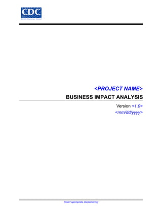 <PROJECT NAME>
  BUSINESS IMPACT ANALYSIS
                                      Version <1.0>
                                     <mm/dd/yyyy>




[Insert appropriate disclaimer(s)]
 