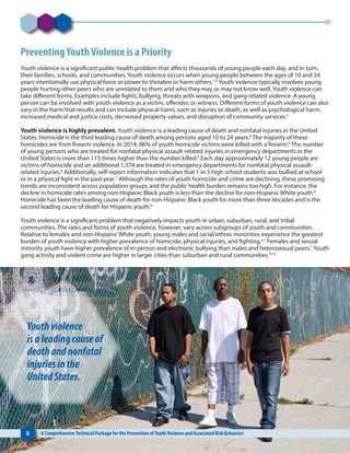 PreventingYouthViolence is a Priority
Youth violence is a significant public health problem that affects thousands of young people each day, and in turn,
their families, schools, and communities. Youth violence occurs when young people between the ages of 10 and 24
years intentionally use physical force or power to threaten or harm others.1,4
Youth violence typically involves young
people hurting other peers who are unrelated to them and who they may or may not know well. Youth violence can
take different forms. Examples include fights, bullying, threats with weapons, and gang-related violence. A young
person can be involved with youth violence as a victim, offender, or witness. Different forms of youth violence can also
vary in the harm that results and can include physical harm, such as injuries or death, as well as psychological harm,
increased medical and justice costs, decreased property values, and disruption of community services.5
Youth violence is highly prevalent. Youth violence is a leading cause of death and nonfatal injuries in the United
States. Homicide is the third leading cause of death among persons aged 10 to 24 years.6
The majority of these
homicides are from firearm violence. In 2014, 86% of youth homicide victims were killed with a firearm.6
The number
of young persons who are treated for nonfatal physical assault-related injuries in emergency departments in the
United States is more than 115 times higher than the number killed.6
Each day approximately 12 young people are
victims of homicide and an additional 1,374 are treated in emergency departments for nonfatal physical assault-
related injuries.6
Additionally, self-report information indicates that 1 in 5 high school students was bullied at school
or in a physical fight in the past year.7
Although the rates of youth homicide and crime are declining, these promising
trends are inconsistent across population groups and the public health burden remains too high. For instance, the
decline in homicide rates among non-Hispanic Black youth is less than the decline for non-Hispanic White youth.8
Homicide has been the leading cause of death for non-Hispanic Black youth for more than three decades and is the
second leading cause of death for Hispanic youth.6
Youth violence is a significant problem that negatively impacts youth in urban, suburban, rural, and tribal
communities. The rates and forms of youth violence, however, vary across subgroups of youth and communities.
Relative to females and non-Hispanic White youth, young males and racial/ethnic minorities experience the greatest
burden of youth violence with higher prevalence of homicide, physical injuries, and fighting.6,7
Females and sexual
minority youth have higher prevalence of in-person and electronic bullying than males and heterosexual peers.7
Youth
gang activity and violent crime are higher in larger cities than suburban and rural communities.9,10
8 A ComprehensiveTechnical Package for the Prevention ofYouthViolence and Associated Risk Behaviors
Youthviolence
isaleadingcauseof
deathandnonfatal
injuriesinthe
UnitedStates.
 