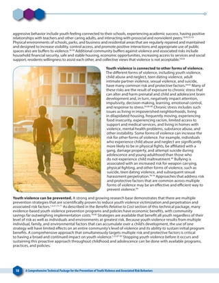 10 A ComprehensiveTechnical Package for the Prevention ofYouthViolence and Associated Risk Behaviors
aggressive behavior include youth feeling connected to their schools, experiencing academic success, having positive
relationships with teachers and other caring adults, and interacting with prosocial and nonviolent peers.18,44,53-55
Physical environments of schools, parks, and business and residential areas that are regularly repaired and maintained
and designed to increase visibility, control access, and promote positive interactions and appropriate use of public
spaces also are buffers to violence.56-58
Additional community buffers against violence and associated risks include
household financial security, safe and stable housing, economic opportunities, increasing access to services and social
support, residents willingness to assist each other, and collective views that violence is not acceptable.59-63
Youth violence is connected to other forms of violence.
The different forms of violence, including youth violence,
child abuse and neglect, teen dating violence, adult
intimate partner violence, sexual violence, and suicide,
have many common risk and protective factors.64,65
Many of
these risks are the result of exposure to chronic stress that
can alter and harm prenatal and child and adolescent brain
development and, in turn, negatively impact attention,
impulsivity, decision-making, learning, emotional control,
and response to stress.64,66-68
Chronic stress includes such
issues as living in impoverished neighborhoods, living
in dilapidated housing, frequently moving, experiencing
food insecurity, experiencing racism, limited access to
support and medical services, and living in homes with
violence, mental health problems, substance abuse, and
other instability. Some forms of violence can increase the
risk for other forms of violence. For example, individuals
who experience child abuse and neglect are significantly
more likely to be in physical fights, be affiliated with a
gang, damage property, and attempt suicide during
adolescence and young adulthood than those who
do not experience child maltreatment.69
Bullying is
associated with an increased risk for weapon carrying,
physical fighting, and other forms of violence, such as
suicide, teen dating violence, and subsequent sexual
harassment perpetration.70-74
Approaches that address risk
and protective factors that are common across multiple
forms of violence may be an effective and efficient way to
prevent violence.64
Youth violence can be prevented. A strong and growing research base demonstrates that there are multiple
prevention strategies that are scientifically proven to reduce youth violence victimization and perpetration and
associated risk factors.1,2,21,75-77
As described in the Benefits Relative to Cost section of this technical package, many
evidence-based youth violence prevention programs and policies have economic benefits, with community
savings far outweighing implementation costs.78-80
Strategies are available that benefit all youth regardless of their
level of risk as well as individuals and environments at greatest risk. Because youth violence results from multiple
individual, family, and environmental factors that can accumulate over a child’s development, the use of one
strategy will have limited effects on an entire community’s level of violence and its ability to sustain initial program
benefits. A comprehensive approach that simultaneously targets multiple risk and protective factors is critical
to having a broad and continued impact on youth violence.1,22,81-83
Stopping youth violence before it occurs and
sustaining this proactive approach throughout childhood and adolescence can be done with available programs,
practices, and policies.
 