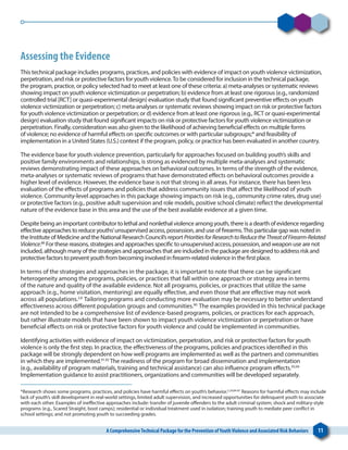 A ComprehensiveTechnical Package for the Prevention ofYouthViolence and Associated Risk Behaviors 11
Assessing the Evidence
This technical package includes programs, practices, and policies with evidence of impact on youth violence victimization,
perpetration, and risk or protective factors for youth violence.To be considered for inclusion in the technical package,
the program, practice, or policy selected had to meet at least one of these criteria: a) meta-analyses or systematic reviews
showing impact on youth violence victimization or perpetration; b) evidence from at least one rigorous (e.g., randomized
controlled trial [RCT] or quasi-experimental design) evaluation study that found significant preventive effects on youth
violence victimization or perpetration; c) meta-analyses or systematic reviews showing impact on risk or protective factors
for youth violence victimization or perpetration; or d) evidence from at least one rigorous (e.g., RCT or quasi-experimental
design) evaluation study that found significant impacts on risk or protective factors for youth violence victimization or
perpetration. Finally, consideration was also given to the likelihood of achieving beneficial effects on multiple forms
of violence; no evidence of harmful effects on specific outcomes or with particular subgroups;* and feasibility of
implementation in a United States (U.S.) context if the program, policy, or practice has been evaluated in another country.
The evidence base for youth violence prevention, particularly for approaches focused on building youth’s skills and
positive family environments and relationships, is strong as evidenced by multiple meta-analyses and systematic
reviews demonstrating impact of these approaches on behavioral outcomes. In terms of the strength of the evidence,
meta-analyses or systematic reviews of programs that have demonstrated effects on behavioral outcomes provide a
higher level of evidence. However, the evidence base is not that strong in all areas. For instance, there has been less
evaluation of the effects of programs and policies that address community issues that affect the likelihood of youth
violence. Community-level approaches in this package showing impacts on risk (e.g., community crime rates, drug use)
or protective factors (e.g., positive adult supervision and role models, positive school climate) reflect the developmental
nature of the evidence base in this area and the use of the best available evidence at a given time. 
Despite being an important contributor to lethal and nonlethal violence among youth, there is a dearth of evidence regarding
effective approaches to reduce youths’unsupervised access, possession, and use of firearms.This particular gap was noted in
the Institute of Medicine and the National Research Council’s report PrioritiesforResearchtoReducetheThreatofFirearm-Related
Violence.88
For these reasons, strategies and approaches specific to unsupervised access, possession, and weapon use are not
included, although many of the strategies and approaches that are included in the package are designed to address risk and
protective factors to prevent youth from becoming involved in firearm-related violence in the first place.
In terms of the strategies and approaches in the package, it is important to note that there can be significant
heterogeneity among the programs, policies, or practices that fall within one approach or strategy area in terms
of the nature and quality of the available evidence. Not all programs, policies, or practices that utilize the same
approach (e.g., home visitation, mentoring) are equally effective, and even those that are effective may not work
across all populations.2,8
Tailoring programs and conducting more evaluation may be necessary to better understand
effectiveness across different population groups and communities.90
The examples provided in this technical package
are not intended to be a comprehensive list of evidence-based programs, policies, or practices for each approach,
but rather illustrate models that have been shown to impact youth violence victimization or perpetration or have
beneficial effects on risk or protective factors for youth violence and could be implemented in communities.
Identifying activities with evidence of impact on victimization, perpetration, and risk or protective factors for youth
violence is only the first step. In practice, the effectiveness of the programs, policies and practices identified in this
package will be strongly dependent on how well programs are implemented as well as the partners and communities
in which they are implemented.91,92
The readiness of the program for broad dissemination and implementation
(e.g., availability of program materials, training and technical assistance) can also influence program effects.93,94
Implementation guidance to assist practitioners, organizations and communities will be developed separately.
*Research shows some programs, practices, and policies have harmful effects on youth’s behavior.2,29,84-87
Reasons for harmful effects may include
lack of youth’s skill development in real-world settings, limited adult supervision, and increased opportunities for delinquent youth to associate
with each other. Examples of ineffective approaches include: transfer of juvenile offenders to the adult criminal system; shock and military-style
programs (e.g., Scared Straight, boot camps); residential or individual treatment used in isolation; training youth to mediate peer conflict in
school settings; and not promoting youth to succeeding grades.
 