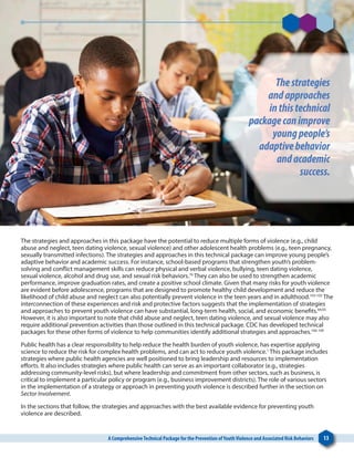 A ComprehensiveTechnical Package for the Prevention ofYouthViolence and Associated Risk Behaviors 13
The strategies and approaches in this package have the potential to reduce multiple forms of violence (e.g., child
abuse and neglect, teen dating violence, sexual violence) and other adolescent health problems (e.g., teen pregnancy,
sexually transmitted infections). The strategies and approaches in this technical package can improve young people’s
adaptive behavior and academic success. For instance, school-based programs that strengthen youth’s problem-
solving and conflict management skills can reduce physical and verbal violence, bullying, teen dating violence,
sexual violence, alcohol and drug use, and sexual risk behaviors.76
They can also be used to strengthen academic
performance, improve graduation rates, and create a positive school climate. Given that many risks for youth violence
are evident before adolescence, programs that are designed to promote healthy child development and reduce the
likelihood of child abuse and neglect can also potentially prevent violence in the teen years and in adulthood.103-105
The
interconnection of these experiences and risk and protective factors suggests that the implementation of strategies
and approaches to prevent youth violence can have substantial, long-term health, social, and economic benefits.64,65
However, it is also important to note that child abuse and neglect, teen dating violence, and sexual violence may also
require additional prevention activities than those outlined in this technical package. CDC has developed technical
packages for these other forms of violence to help communities identify additional strategies and approaches.106-109
Public health has a clear responsibility to help reduce the health burden of youth violence, has expertise applying
science to reduce the risk for complex health problems, and can act to reduce youth violence.1
This package includes
strategies where public health agencies are well positioned to bring leadership and resources to implementation
efforts. It also includes strategies where public health can serve as an important collaborator (e.g., strategies
addressing community-level risks), but where leadership and commitment from other sectors, such as business, is
critical to implement a particular policy or program (e.g., business improvement districts). The role of various sectors
in the implementation of a strategy or approach in preventing youth violence is described further in the section on
Sector Involvement.
In the sections that follow, the strategies and approaches with the best available evidence for preventing youth
violence are described. 
Thestrategies
andapproaches
inthistechnical
packagecanimprove
youngpeople’s
adaptivebehavior
andacademic
success.
 