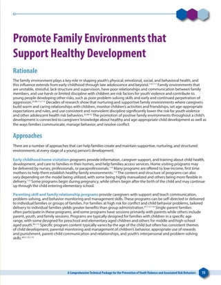A ComprehensiveTechnical Package for the Prevention ofYouthViolence and Associated Risk Behaviors 15
Promote Family Environments that
Support Healthy Development
Rationale
The family environment plays a key role in shaping youth’s physical, emotional, social, and behavioral health, and
this influence extends from early childhood through late adolescence and beyond.110-111
Family environments that
are unstable, stressful, lack structure and supervision, have poor relationships and communication between family
members, and use harsh or limited discipline with children are risk factors for youth violence and contribute to
young people developing other risks, such as poor problem-solving skills and early and continued perpetration of
aggression.33,48,112,113
Decades of research show that nurturing and supportive family environments where caregivers
build warm and caring relationships with children, monitor children’s activities and friendships, set age-appropriate
expectations and rules, and use consistent and nonviolent discipline significantly lower the risk for youth violence
and other adolescent health risk behaviors.33,46-52
The promotion of positive family environments throughout a child’s
development is connected to caregivers’knowledge about healthy and age-appropriate child development as well as
the ways families communicate, manage behavior, and resolve conflict.
Approaches
There are a number of approaches that can help families create and maintain supportive, nurturing, and structured
environments at every stage of a young person’s development.
Early childhood home visitation programs provide information, caregiver support, and training about child health,
development, and care to families in their homes, and help families access services. Home visiting programs may
be delivered by nurses, professionals, or paraprofessionals.114
Many programs are offered to low-income, first time
mothers to help them establish healthy family environments.114
The content and structure of programs can also
vary depending on the model being utilized, with some being highly manualized and others being more flexible in
delivery.114
Some programs begin during pregnancy, while others begin after the birth of the child and may continue
up through the child entering elementary school.
Parenting skill and family relationship programs provide caregivers with support and teach communication,
problem-solving, and behavior monitoring and management skills. These programs can be self-directed or delivered
to individual families or groups of families. For families at high risk for conflict and child behavior problems, tailored
delivery to individual families yields greater benefits than group administration.47,115,116
Single-parent families
often participate in these programs, and some programs have sessions primarily with parents while others include
parent, youth, and family sessions. Programs are typically designed for families with children in a specific age
range, with some designed for preschool and elementary aged children and others for middle and high-school
aged youth.49,115
Specific program content typically varies by the age of the child but often has consistent themes
of child development, parental monitoring and management of children’s behavior, appropriate use of rewards
and punishment, parent-child communication and relationships, and youth’s interpersonal and problem-solving
skills.49,51,52,115
 