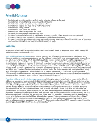 16 A ComprehensiveTechnical Package for the Prevention ofYouthViolence and Associated Risk Behaviors
Potential Outcomes
•	 Reductions in behavior problems and disruptive behavior at home and school
•	 Reductions in physical fighting, aggression, and delinquency
•	 Reductions in arrests, convictions, and probation violations
•	 Reductions in alcohol and drug use by youth and parents
•	 Reductions in family conflict
•	 Reductions in child abuse and neglect
•	 Reductions in parental depression and stress
•	 Increases in compliance to caregiver’s directions
•	 Increases in prosocial behavior (e.g., social skills, such as concern for others, empathy, and cooperation)
•	 Increases in parent-child connection, communication, and relationship quality
•	 Increases in positive parenting practices, such as monitoring and supervision of youth’s activities, use of consistent
and nonviolent discipline, and involvement and support of youth
Evidence
Approaches that enhance family environments have demonstrated effects in preventing youth violence and other
adolescent health risk behaviors.46-52,104
Early childhood home visitation. Home visiting programs are effective in improving parenting behaviors and
children’s social and emotional development, but the evidence is mixed with some programs showing strong effects
and others showing few to no effects potentially due to the varying content and delivery of these programs.114,117
Families participating in the Nurse Family Partnership® (NFP) program had 45% fewer childhood behavior problems and
parental coping problems as recorded by physicians relative to nonparticipating families, and participating youth by
age 15 had significantly fewer arrests, convictions, and probation violations.104,118
Female youth at age 19 whose family
participated in NFP were significantly less likely than a comparison group to be arrested (10% versus 30%) and convicted
(4% versus 20%).103
NFP also demonstrated significant impacts on risk and protective factors for youth violence, including
reducing child abuse and neglect and substance use by parents and youths.104,119
The Home Visiting Evidence of
Effectiveness Review identifies other home visiting programs that may work for communities, depending on available
resources and the context in which the home visiting program is delivered.114
Parenting skill and family relationship programs. Multiple systematic reviews of various parent skill and family
relationship approaches have demonstrated beneficial impacts on perpetration as well as risk and protective factors
for youth violence.33,47,49,51,52,76
One example is The Incredible Years®, which is designed for families with young children
up to 12 years of age and can be implemented with additional components for teachers and children in school.
A meta-analysis of effects associated with The Incredible Years® found significant decreases in children’s disruptive
behaviors at home and school and increases in their prosocial behaviors.120
Impacts on other risk and protective
factors include reductions in parental depression and stress, improvements in children’s compliance with parental
directions, stronger parent-child connections and communication, and improvements in positive parenting practices
related to monitoring, discipline, and mother-child interactions.76,121
Behavioral benefits are broader and sustained
longer when both the parent and child participate in the program.121
Parent Management Training-Oregon Model™
(PMTO) is another example where participating youth, relative to controls, have demonstrated significantly lower
rates of behavior problems, aggression, and arrest.122,123
Other program benefits of PMTO include increases in positive
parenting practices and the family’s socioeconomic status.124,125
 