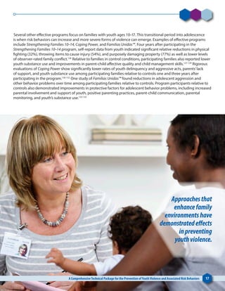 Several other effective programs focus on families with youth ages 10–17. This transitional period into adolescence
is when risk behaviors can increase and more severe forms of violence can emerge. Examples of effective programs
include Strengthening Families 10–14, Coping Power, and Familias Unidas™. Four years after participating in the
Strengthening Families 10–14 program, self-report data from youth indicated significant relative reductions in physical
fighting (32%), throwing items to cause injury (54%), and purposely damaging property (77%) as well as lower levels
of observer-rated family conflict.126
Relative to families in control conditions, participating families also reported lower
youth substance use and improvements in parent-child affective quality and child management skills.127-129
Rigorous
evaluations of Coping Power show significantly lower rates of youth delinquency and aggressive acts, parents’lack
of support, and youth substance use among participating families relative to controls one and three years after
participating in the program.130-132
One study of Familias Unidas™ found reductions in adolescent aggression and
other behavior problems over time among participating families relative to controls. Program participants relative to
controls also demonstrated improvements in protective factors for adolescent behavior problems, including increased
parental involvement and support of youth, positive parenting practices, parent-child communication, parental
monitoring, and youth’s substance use.133-135
A ComprehensiveTechnical Package for the Prevention ofYouthViolence and Associated Risk Behaviors 17
Approachesthat
enhancefamily
environmentshave
demonstratedeffects
inpreventing
youthviolence.
 