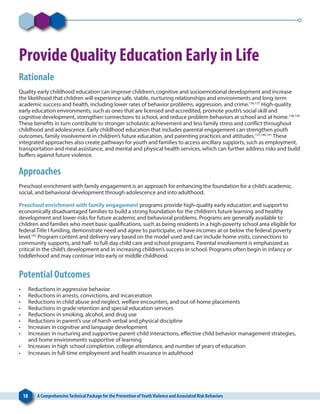 18 A ComprehensiveTechnical Package for the Prevention ofYouthViolence and Associated Risk Behaviors
Provide Quality Education Early in Life
Rationale
Quality early childhood education can improve children’s cognitive and socioemotional development and increase
the likelihood that children will experience safe, stable, nurturing relationships and environments and long-term
academic success and health, including lower rates of behavior problems, aggression, and crime.136,137
High-quality
early education environments, such as ones that are licensed and accredited, promote youth’s social skill and
cognitive development, strengthen connections to school, and reduce problem behaviors at school and at home.138,139
These benefits in turn contribute to stronger scholastic achievement and less family stress and conflict throughout
childhood and adolescence. Early childhood education that includes parental engagement can strengthen youth
outcomes, family involvement in children’s future education, and parenting practices and attitudes.137,140,141
These
integrated approaches also create pathways for youth and families to access ancillary supports, such as employment,
transportation and meal assistance, and mental and physical health services, which can further address risks and build
buffers against future violence.
Approaches
Preschool enrichment with family engagement is an approach for enhancing the foundation for a child’s academic,
social, and behavioral development through adolescence and into adulthood.
Preschool enrichment with family engagement programs provide high-quality early education and support to
economically disadvantaged families to build a strong foundation for the children’s future learning and healthy
development and lower risks for future academic and behavioral problems. Programs are generally available to
children and families who meet basic qualifications, such as being residents in a high-poverty school area eligible for
federal Title I funding, demonstrate need and agree to participate, or have incomes at or below the federal poverty
level.142
Program content and delivery vary based on the model used and can include home visits, connections to
community supports, and half- to full-day child care and school programs. Parental involvement is emphasized as
critical in the child’s development and in increasing children’s success in school. Programs often begin in infancy or
toddlerhood and may continue into early or middle childhood.
Potential Outcomes
•	 Reductions in aggressive behavior
•	 Reductions in arrests, convictions, and incarceration
•	 Reductions in child abuse and neglect, welfare encounters, and out-of-home placements
•	 Reductions in grade retention and special education services
•	 Reductions in smoking, alcohol, and drug use
•	 Reductions in parent’s use of harsh verbal and physical discipline
•	 Increases in cognitive and language development
•	 Increases in nurturing and supportive parent-child interactions, effective child behavior management strategies,
and home environments supportive of learning
•	 Increases in high school completion, college attendance, and number of years of education
•	 Increases in full-time employment and health insurance in adulthood
 