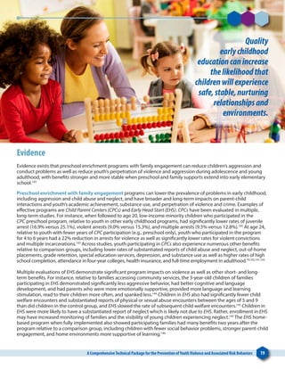 A ComprehensiveTechnical Package for the Prevention ofYouthViolence and Associated Risk Behaviors 19
Quality
earlychildhood
educationcanincrease
thelikelihoodthat
childrenwillexperience
safe,stable,nurturing
relationshipsand
environments.
Evidence
Evidence exists that preschool enrichment programs with family engagement can reduce children’s aggression and
conduct problems as well as reduce youth’s perpetration of violence and aggression during adolescence and young
adulthood, with benefits stronger and more stable when preschool and family supports extend into early elementary
school.143
Preschool enrichment with family engagement programs can lower the prevalence of problems in early childhood,
including aggression and child abuse and neglect, and have broader and long-term impacts on parent-child
interactions and youth’s academic achievement, substance use, and perpetration of violence and crime. Examples of
effective programs are Child Parent Centers (CPCs) and Early Head Start (EHS). CPCs have been evaluated in multiple,
long-term studies. For instance, when followed to age 20, low-income minority children who participated in the
CPC preschool program, relative to youth in other early childhood programs, had significantly lower rates of juvenile
arrest (16.9% versus 25.1%), violent arrests (9.0% versus 15.3%), and multiple arrests (9.5% versus 12.8%).105
At age 24,
relative to youth with fewer years of CPC participation (e.g., preschool only), youth who participated in the program
for 4 to 6 years had a 22% reduction in arrests for violence as well as significantly lower rates for violent convictions
and multiple incarcerations.143
Across studies, youth participating in CPCs also experience numerous other benefits
relative to comparison groups, including lower rates of substantiated reports of child abuse and neglect, out-of-home
placements, grade retention, special education services, depression, and substance use as well as higher rates of high
school completion, attendance in four-year colleges, health insurance, and full-time employment in adulthood.79,105,141,143
Multiple evaluations of EHS demonstrate significant program impacts on violence as well as other short- and long-
term benefits. For instance, relative to families accessing community services, the 3-year-old children of families
participating in EHS demonstrated significantly less aggressive behavior, had better cognitive and language
development, and had parents who were more emotionally supportive, provided more language and learning
stimulation, read to their children more often, and spanked less.144
Children in EHS also had significantly fewer child
welfare encounters and substantiated reports of physical or sexual abuse encounters between the ages of 5 and 9
than did children in the control group, and EHS slowed the rate of subsequent child welfare encounters.145
Children in
EHS were more likely to have a substantiated report of neglect which is likely not due to EHS. Rather, enrollment in EHS
may have increased monitoring of families and the visibility of young children experiencing neglect.145
The EHS home-
based program when fully implemented also showed participating families had many benefits two years after the
program relative to a comparison group, including children with fewer social behavior problems, stronger parent-child
engagement, and home environments more supportive of learning.146
 