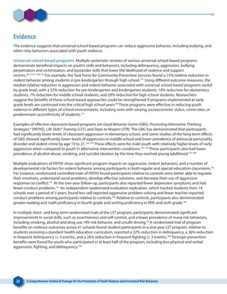 22 A ComprehensiveTechnical Package for the Prevention ofYouthViolence and Associated Risk Behaviors
Evidence
The evidence suggests that universal school-based programs can reduce aggressive behavior, including bullying, and
other risky behaviors associated with youth violence.
Universal school-based programs. Multiple systematic reviews of various universal school-based programs
demonstrate beneficial impacts on youth’s skills and behaviors, including delinquency, aggression, bullying
perpetration and victimization, and bystander skills that lower the likelihood of violence and support
victims.76,77,151,154,155
For example, the Task Force for Community Preventive Services found a 15% relative reduction in
violent behavior among students in pre-kindergarten through high school.151
Using different outcome measures, the
median relative reduction in aggression and violent behavior associated with universal school-based programs varied
by grade level, with a 32% reduction for pre-kindergarten and kindergarten students, 18% reduction for elementary
students, 7% reduction for middle school students, and 29% reduction for high school students. Researchers
suggest the benefits of these school-based approaches could be strengthened if programs implemented at early
grade levels are continued into the critical high school years.98
These programs were effective in reducing youth
violence in different types of school environments, including ones with varying socioeconomic status, crime rates, or
predominant race/ethnicity of students.151
Examples of effective classroom-based programs are Good Behavior Game (GBG), Promoting Alternative THinking
Strategies® (PATHS), Life Skills® Training (LST), and Steps to Respect (STR). The GBG has demonstrated that participants
had significantly lower levels of classroom aggression in elementary school, and some studies of the long-term effects
of GBG showed significantly lower levels of aggression in middle school and lower prevalence of antisocial personality
disorder and violent crime by age 19 to 21.156-159
These effects were for male youth with relatively higher levels of early
aggression when compared to youth in alternative intervention conditions.157-159
These participants also had lower
prevalence of alcohol abuse, smoking, and suicidal ideation by the time they reached young adulthood.157,160
Multiple evaluations of PATHS show significant program impacts on aggression, violent behaviors, and a number of
developmental risk factors for violent behavior among participants in both regular and special education classrooms.76
For instance, randomized controlled trials of PATHS found participants relative to controls were better able to regulate
their emotions, understand social problems, develop effective solutions, and decrease their use of aggressive
responses to conflict.161
At the one-year follow-up, participants also reported fewer depression symptoms and had
fewer conduct problems.161
An independent randomized evaluation replication, which tracked students from 14
schools over a period of 3 years, found less self-reported aggressive problem-solving and fewer teacher-reported
conduct problems among participants relative to controls.162
Relative to controls, participants also demonstrated
greater reading and math proficiency in fourth grade and writing proficiency in fifth and sixth grade.163
In multiple short- and long-term randomized trials of the LST program, participants demonstrated significant
improvements in social skills, such as assertiveness and self-control, and a lower prevalence of many risk behaviors,
including smoking, alcohol and drug use, HIV risk behavior, and unsafe driving.76
A randomized trial of program
benefits on violence outcomes across 41 schools found student participants in a one-year LST program, relative to
students receiving a standard health education curriculum, reported a 32% reduction in delinquency, a 36% reduction
in frequent delinquency (≥ 3 events), and a 26% reduction in frequent fighting (≥ 3 events).164
Stronger prevention
benefits were found for youth who participated in at least half of the program, including less physical and verbal
aggression, fighting, and delinquency.164
 