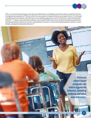 STR is one school-based program with demonstrated impacts on bullying and youth violence protective factors.
A longitudinal evaluation of STR found after the second year of implementation, participants had a 31% decrease
in bullying and victimization, 36% decrease in non-bullying aggression, and 72% decrease in harmful bystander
behavior.165
A large scale replication evaluation found significantly lower levels of physical bullying perpetration
among participants relative to controls, and significant increases in school anti-bullying policies, positive school
climate, and positive bystander behavior.166
A ComprehensiveTechnical Package for the Prevention ofYouthViolence and Associated Risk Behaviors 23
Universal
school-based
programscan
reduceaggressive
behavior,including
bullyingandother
riskybehaviors.
 