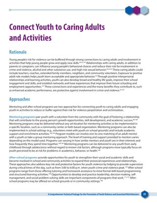 A ComprehensiveTechnical Package for the Prevention ofYouthViolence and Associated Risk Behaviors 25
ConnectYouth to Caring Adults
and Activities
Rationale
Young people’s risk for violence can be buffered through strong connections to caring adults and involvement in
activities that help young people grow and apply new skills.44,53,147
Relationships with caring adults, in addition to
parents or caregivers, can influence young people’s behavioral choices and reduce their risk for involvement in
crime and violence, alcohol and other substance use, and high-risk sexual behavior.44,53,55
These caring adults could
include teachers, coaches, extended family members, neighbors, and community volunteers. Exposure to positive
adult role models helps youth learn acceptable and appropriate behavior.54
Through positive interpersonal
relationships and learning activities, youth can also develop broad and healthy life goals, improve their school
engagement and skills, and establish networks and have experiences that improve their future schooling and
employment opportunities.147
These connections and experiences and the many benefits they contribute to, such
as enhanced academic performance, are protective against involvement in crime and violence.42,167
Approaches
Mentoring and after-school programs are two approaches for connecting youth to caring adults and engaging
youth in activities to reduce or buffer against their risk for violence perpetration and victimization.
Mentoring programs pair youth with a volunteer from the community with the goal of fostering a relationship
that will contribute to the young person’s growth opportunities, skill development, and academic success.89,168
Mentoring programs may be delivered without any set location for mentoring activities or be implemented in
a specific location, such as a community center or faith-based organization. Mentoring programs can also be
implemented in school settings (e.g., volunteers meet with youth on school grounds) and include academic
support and enrichment activities.168,169
Program models can involve one-to-one matching of an adult mentor
with a youth or take a group mentoring approach. The level of training and support provided to mentors varies
depending on the model used. Programs can varying in how similar mentors and youth are in their interests and
how frequently they spend time together.168,169
Mentoring programs can be delivered to any youth from early
childhood through adolescence without regard to known risk factors, although programs more typically focus on
youth perceived to be at risk for problems in academics, behavior, or health.168
After-school programs provide opportunities for youth to strengthen their social and academic skills and
become involved in school and community activities to expand their prosocial experiences and relationships.
These approaches also address key risk and protective factors for youth violence by helping to provide supervision
during critical times of the day, such as from 3:00 to 6:00 p.m. when youth crime and violence peak.170
After-school
programs range from those offering tutoring and homework assistance to more formal skill-based programming
and structured learning activities.168
Opportunities to develop and practice leadership, decision-making, self-
management, and social problem-solving skills are important components of programs that work.171,172
After-
school programs may be offered on school grounds or in community settings.168
 