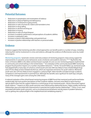 26 A ComprehensiveTechnical Package for the Prevention ofYouthViolence and Associated Risk Behaviors
Potential Outcomes
•	 Reductions in perpetration and victimization of violence
•	 Reductions in physical fighting and delinquency
•	 Reductions in involvement in gang activity
•	 Reductions in rates of arrests for violent and nonviolent crime
•	 Reductions in drug selling
•	 Reductions in alcohol and drug use
•	 Reductions in truancy
•	 Reductions in rates of school dropout
•	 Increases in academic performance and perceptions of academic abilities
•	 Increases in graduation rates
•	 Increases in parent-child relationships and parental trust
•	 Increases in positive relationships with teachers or prosocial adults
Evidence
Evidence suggests that mentoring and after-school approaches can benefit youth in a number of ways, including
reducing their risk for involvement in crime and violence, although the evidence of effectiveness varies by model
and program.
Mentoring programs. Systematic reviews and meta-analyses of mentoring programs show strong support for
improvements in outcomes across behavioral, social, emotional, and academic domains.53,89,169
Big Brothers Big
Sisters of America (BBBS) is the oldest and best known example of a one-on-one mentoring program implemented
in community and school settings in the United States.173
An evaluation of the community-based BBBS mentoring
program found positive impacts on a number of problem behaviors.174
At the 18-month follow-up, mentored youth
had skipped half as many days of school as control youth and were 46% less likely to have initiated illegal drugs
and 27% less likely to have initiated alcohol use, which are important risk factors for youth violence. Mentored
youth were also 32% less likely to have engaged in a physical fight. Other benefits included stronger academic
competence and improvements in parental trust. Although the benefits were significant for both boys and girls,
many of the strongest gains were among the Little Sisters.
A national evaluation of the school-based mentoring program of BBBS found that mentored youth performed better
academically, had more positive perceptions of their academic abilities, and were more likely to report having a
special adult in their lives for support relative to a control group of non-mentored youth—factors that protect against
youth violence.175
Impacts on other youth outcomes were influenced by relationship factors. Higher-quality mentoring
relationships were associated with improvements in parental and student-teacher relationships.176
These, in turn, were
associated with better youth outcomes, such as increased prosocial behavior and decreases in problem behaviors,
such as getting into a physical fight in the neighborhood and vandalizing property.176
 