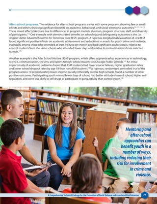 After-school programs. The evidence for after-school programs varies with some programs showing few or small
effects and others showing significant benefits on academic, behavioral, and social-emotional outcomes.55,171,172,177
These mixed effects likely are due to differences in program models, duration, program structure, staff, and diversity
of participants.172
One example with demonstrated benefits on schooling and delinquency outcomes is the Los
Angeles’ Better Educated Students for Tomorrow (LA’s BEST) program. A rigorous, longitudinal evaluation of LA’s BEST
found significant positive effects on academic achievement and reductions in arrests for youth crime and violence,
especially among those who attended at least 10 days per month and had significant adult contact, relative to
control students from the same schools who attended fewer days and relative to control students from matched
schools.178
Another example is the After School Matters (ASM) program, which offers apprenticeship experiences in technology,
science, communication, the arts, and sports to high-school students in Chicago Public Schools.179
An initial
impact study of academic outcomes found that ASM students had fewer course failures, higher graduation rates
and lower school dropout rates by age 18 than non-ASM students.180
A rigorous, randomized controlled trial of the
program across 10 predominately lower-income, racially/ethnically diverse high schools found a number of other
positive outcomes. Participating youth missed fewer days of school, had better attitudes toward school, higher self-
regulation, and were less likely to sell drugs or participate in gang activity than control youth.181
A ComprehensiveTechnical Package for the Prevention ofYouthViolence and Associated Risk Behaviors 27
Mentoringand
after-school
approachescan
benefityouthina
numberofways,
includingreducingtheir
riskforinvolvement
incrimeand
violence.
 