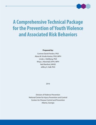 A ComprehensiveTechnical Package
for the Prevention ofYouthViolence
and Associated Risk Behaviors
Prepared by:
Corinne David-Ferdon, PhD
Alana M. Vivolo-Kantor, PhD, MPH
Linda L. Dahlberg, PhD
Khiya J. Marshall, DrPH, MPH
Neil Rainford, MHSE
Jeffery E. Hall, PhD
2016
Division of Violence Prevention
National Center for Injury Prevention and Control
Centers for Disease Control and Prevention
Atlanta, Georgia
 