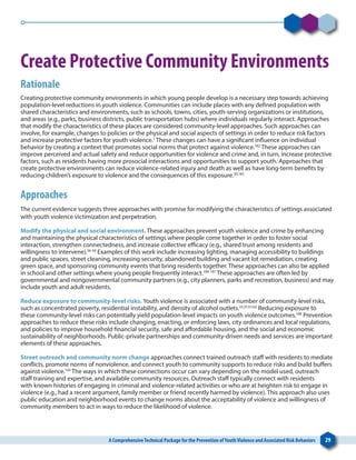 A ComprehensiveTechnical Package for the Prevention ofYouthViolence and Associated Risk Behaviors 29
Create Protective Community Environments
Rationale
Creating protective community environments in which young people develop is a necessary step towards achieving
population-level reductions in youth violence. Communities can include places with any defined population with
shared characteristics and environments, such as schools, towns, cities, youth-serving organizations or institutions,
and areas (e.g., parks, business districts, public transportation hubs) where individuals regularly interact. Approaches
that modify the characteristics of these places are considered community-level approaches. Such approaches can
involve, for example, changes to policies or the physical and social aspects of settings in order to reduce risk factors
and increase protective factors for youth violence.1
These changes can have a significant influence on individual
behavior by creating a context that promotes social norms that protect against violence.182
These approaches can
improve perceived and actual safety and reduce opportunities for violence and crime and, in turn, increase protective
factors, such as residents having more prosocial interactions and opportunities to support youth. Approaches that
create protective environments can reduce violence-related injury and death as well as have long-term benefits by
reducing children’s exposure to violence and the consequences of this exposure.39,183
Approaches
The current evidence suggests three approaches with promise for modifying the characteristics of settings associated
with youth violence victimization and perpetration.
Modify the physical and social environment. These approaches prevent youth violence and crime by enhancing
and maintaining the physical characteristics of settings where people come together in order to foster social
interaction, strengthen connectedness, and increase collective efficacy (e.g., shared trust among residents and
willingness to intervene).56-58
Examples of this work include increasing lighting, managing accessibility to buildings
and public spaces, street cleaning, increasing security, abandoned building and vacant lot remediation, creating
green space, and sponsoring community events that bring residents together. These approaches can also be applied
in school and other settings where young people frequently interact.184-187
These approaches are often led by
governmental and nongovernmental community partners (e.g., city planners, parks and recreation, business) and may
include youth and adult residents.
Reduce exposure to community-level risks. Youth violence is associated with a number of community-level risks,
such as concentrated poverty, residential instability, and density of alcohol outlets.33,37,61,63
Reducing exposure to
these community-level risks can potentially yield population-level impacts on youth violence outcomes.188
Prevention
approaches to reduce these risks include changing, enacting, or enforcing laws, city ordinances and local regulations,
and policies to improve household financial security, safe and affordable housing, and the social and economic
sustainability of neighborhoods. Public-private partnerships and community-driven needs and services are important
elements of these approaches.
Street outreach and community norm change approaches connect trained outreach staff with residents to mediate
conflicts, promote norms of nonviolence, and connect youth to community supports to reduce risks and build buffers
against violence.183
The ways in which these connections occur can vary depending on the model used, outreach
staff training and expertise, and available community resources. Outreach staff typically connect with residents
with known histories of engaging in criminal and violence-related activities or who are at heighten risk to engage in
violence (e.g., had a recent argument, family member or friend recently harmed by violence). This approach also uses
public education and neighborhood events to change norms about the acceptability of violence and willingness of
community members to act in ways to reduce the likelihood of violence.
 