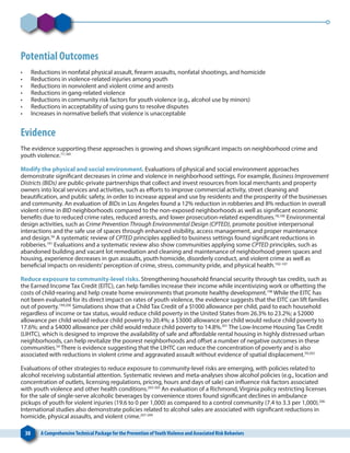 30 A ComprehensiveTechnical Package for the Prevention ofYouthViolence and Associated Risk Behaviors
Potential Outcomes
•	 Reductions in nonfatal physical assault, firearm assaults, nonfatal shootings, and homicide
•	 Reductions in violence-related injuries among youth
•	 Reductions in nonviolent and violent crime and arrests
•	 Reductions in gang-related violence
•	 Reductions in community risk factors for youth violence (e.g., alcohol use by minors)
•	 Reductions in acceptability of using guns to resolve disputes
•	 Increases in normative beliefs that violence is unacceptable
Evidence
The evidence supporting these approaches is growing and shows significant impacts on neighborhood crime and
youth violence.77,189
Modify the physical and social environment. Evaluations of physical and social environment approaches
demonstrate significant decreases in crime and violence in neighborhood settings. For example, Business Improvement
Districts (BIDs) are public-private partnerships that collect and invest resources from local merchants and property
owners into local services and activities, such as efforts to improve commercial activity, street cleaning and
beautification, and public safety, in order to increase appeal and use by residents and the prosperity of the businesses
and community. An evaluation of BIDs in Los Angeles found a 12% reduction in robberies and 8% reduction in overall
violent crime in BID neighborhoods compared to the non-exposed neighborhoods as well as significant economic
benefits due to reduced crime rates, reduced arrests, and lower prosecution-related expenditures.78,190
Environmental
design activities, such as Crime Prevention Through Environmental Design (CPTED), promote positive interpersonal
interactions and the safe use of spaces through enhanced visibility, access management, and proper maintenance
and design.56
A systematic review of CPTED principles applied to business settings found significant reductions in
robberies.191
Evaluations and a systematic review also show communities applying some CPTED principles, such as
abandoned building and vacant lot remediation and cleaning and maintenance of neighborhood green spaces and
housing, experience decreases in gun assaults, youth homicide, disorderly conduct, and violent crime as well as
beneficial impacts on residents’perception of crime, stress, community pride, and physical health.192-197
Reduce exposure to community-level risks. Strengthening household financial security through tax credits, such as
the Earned Income Tax Credit (EITC), can help families increase their income while incentivizing work or offsetting the
costs of child-rearing and help create home environments that promote healthy development.198
While the EITC has
not been evaluated for its direct impact on rates of youth violence, the evidence suggests that the EITC can lift families
out of poverty.199,200
Simulations show that a Child Tax Credit of a $1000 allowance per child, paid to each household
regardless of income or tax status, would reduce child poverty in the United States from 26.3% to 23.2%; a $2000
allowance per child would reduce child poverty to 20.4%; a $3000 allowance per child would reduce child poverty to
17.6%; and a $4000 allowance per child would reduce child poverty to 14.8%.201
The Low-Income Housing Tax Credit
(LIHTC), which is designed to improve the availability of safe and affordable rental housing in highly distressed urban
neighborhoods, can help revitalize the poorest neighborhoods and offset a number of negative outcomes in these
communities.59
There is evidence suggesting that the LIHTC can reduce the concentration of poverty and is also
associated with reductions in violent crime and aggravated assault without evidence of spatial displacement.59,202
Evaluations of other strategies to reduce exposure to community-level risks are emerging, with policies related to
alcohol receiving substantial attention. Systematic reviews and meta-analyses show alcohol policies (e.g., location and
concentration of outlets, licensing regulations, pricing, hours and days of sale) can influence risk factors associated
with youth violence and other health conditions.203-205
An evaluation of a Richmond, Virginia policy restricting licenses
for the sale of single-serve alcoholic beverages by convenience stores found significant declines in ambulance
pickups of youth for violent injuries (19.6 to 0 per 1,000) as compared to a control community (7.4 to 3.3 per 1,000).206
International studies also demonstrate policies related to alcohol sales are associated with significant reductions in
homicide, physical assaults, and violent crime.207-209
 