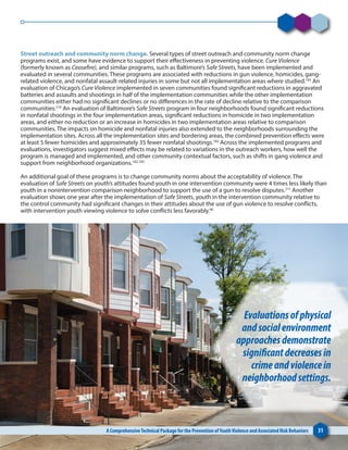 Street outreach and community norm change. Several types of street outreach and community norm change
programs exist, and some have evidence to support their effectiveness in preventing violence. Cure Violence
(formerly known as Ceasefire), and similar programs, such as Baltimore’s Safe Streets, have been implemented and
evaluated in several communities. These programs are associated with reductions in gun violence, homicides, gang-
related violence, and nonfatal assault-related injuries in some but not all implementation areas where studied.183
An
evaluation of Chicago’s Cure Violence implemented in seven communities found significant reductions in aggravated
batteries and assaults and shootings in half of the implementation communities while the other implementation
communities either had no significant declines or no differences in the rate of decline relative to the comparison
communities.210
An evaluation of Baltimore’s Safe Streets program in four neighborhoods found significant reductions
in nonfatal shootings in the four implementation areas, significant reductions in homicide in two implementation
areas, and either no reduction or an increase in homicides in two implementation areas relative to comparison
communities. The impacts on homicide and nonfatal injuries also extended to the neighborhoods surrounding the
implementation sites. Across all the implementation sites and bordering areas, the combined prevention effects were
at least 5 fewer homicides and approximately 35 fewer nonfatal shootings.182
Across the implemented programs and
evaluations, investigators suggest mixed effects may be related to variations in the outreach workers, how well the
program is managed and implemented, and other community contextual factors, such as shifts in gang violence and
support from neighborhood organizations.182,183
An additional goal of these programs is to change community norms about the acceptability of violence. The
evaluation of Safe Streets on youth’s attitudes found youth in one intervention community were 4 times less likely than
youth in a nonintervention comparison neighborhood to support the use of a gun to resolve disputes.211
Another
evaluation shows one year after the implementation of Safe Streets, youth in the intervention community relative to
the control community had significant changes in their attitudes about the use of gun violence to resolve conflicts,
with intervention youth viewing violence to solve conflicts less favorably.60
A ComprehensiveTechnical Package for the Prevention ofYouthViolence and Associated Risk Behaviors 31
Evaluationsofphysical
andsocialenvironment
approachesdemonstrate
significantdecreasesin
crimeandviolencein
neighborhoodsettings.
 