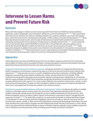 A ComprehensiveTechnical Package for the Prevention ofYouthViolence and Associated Risk Behaviors 33
Intervene to Lessen Harms
and Prevent Future Risk
Rationale
Many youth who engage in violence as teens and young adults have histories of childhood conduct problems,
aggression, violence perpetration and victimization, delinquency, and criminal behavior.20,33,212-214
These youth often
have other known risk factors for violence, including substance use, academic problems, associations with deviant
peers, and home environments characterized by disruption, conflict, violence, and other family problems.20,33,215
Many
have experienced traumatic events and show signs of behavioral and mental health problems from experiencing,
witnessing, and living with chronic exposures to violence and in unhealthy environments.15,216,217
Justice responses,
such as incarceration alone, have limited effect on youths’future criminal behavior, and some policies, such as
the transfer of juvenile offenders to adult criminal courts, can result in worse outcomes for youth.15,28-30,218
Other
approaches designed to address these youths’many risk factors have the potential to interrupt the continuation and
escalation of violence.2,49,219,220
These interventions can also create resiliency and strengthen familial protective factors,
such as parental monitoring, parent-child communication, and behavioral management.
Approaches
Several approaches have been identified to lessen the harms of violence exposure and prevent the continuation
and escalation of violence and its associated risk factors, including therapeutic treatments and hospital-community
partnerships that provide brief intervention and community prevention services.
Treatment to lessen the harms of violence exposures. Therapeutic treatment can mitigate the behavioral and
health consequences of witnessing or experiencing violence in the home and community and other adverse child
experiences.221-224
Improvements can occur in youth’s maladaptive and acting out behaviors, irritability, difficulty
sleeping or concentrating, and symptoms of depression, anxiety, and post-traumatic stress disorder (PTSD).
Treatments are designed to help youth process traumatic exposures, manage trauma-related distress, and develop
effective coping strategies and skills. These treatments are typically delivered by trained professionals in a one-on-one
or group setting and over the course of 12 or more sessions. Referrals may come from social services, schools, or other
local community organizations. Treatment is often provided to children at varying ages and stages of development,
and as such, may engage both the child and caregiver in the treatment process.
Treatment to prevent problem behavior and further involvement in violence simultaneously addresses multiple
risk factors and builds supports at home and in the community. These approaches develop youth’s social and
problem-solving skills, provide youth with therapeutic services to address behavioral and emotional issues, offer
families therapeutic services to reduce conflict, improve communication, and enhance parents’management and
supervision of youth.49,219,220
The goal of these supports is to assist youth and families in making significant changes
in their behavior in order to prevent youth from engaging in future acts of violence. Referrals may come from the
juvenile justice system, schools, or other community organizations working with young people and families who have
many risk factors for youth violence. Programs are often delivered by trained clinicians in the home or a clinic setting
and can be administered to individual families or groups of families. Programs typically include multiple components,
such as individual counseling of youth, family counseling, parent training, and school consultation.
 