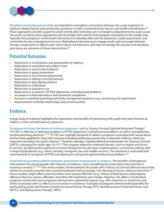 34 A ComprehensiveTechnical Package for the Prevention ofYouthViolence and Associated Risk Behaviors
Hospital-community partnerships are intended to strengthen connections between the acute treatment of
violence-related injuries and community assistance in order to prevent future injuries and health risk behaviors.225
These approaches provide support to youth shortly after receiving care in emergency departments for acute issues.
The youth served by these approaches and the length and content of the program vary based on the model used.
Typically these programs involve brief interventions to develop skills and risk awareness, needs assessments, and
connection to case-management services. Motivational interviewing to engage youth and encourage behavior
change, components to address peer norms about risk behaviors, and ways to manage life stressors and situations
post-injury are elements of these interventions.226
Potential Outcomes
•	 Reductions in victimization and perpetration of violence
•	 Reductions in nonviolent and violent crime
•	 Reductions in arrests and recidivism
•	 Reductions in gang involvement
•	 Reductions in out-of-home placements
•	 Reductions in siblings’criminal behavior
•	 Reductions in teen dating violence
•	 Reductions in child abuse
•	 Reductions in substance use
•	 Reductions in symptoms of PTSD, depression, and behavioral problems
•	 Increases in school attendance and homework completion
•	 Increases in positive parenting and family management practices (e.g., monitoring and supervision)
•	 Improvements in family relationships and communication
Evidence
A large body of evidence highlights the importance and benefits of intervening with youth who have histories of
violence, crime, and delinquency exposures.
Treatment to lessen the harms of violence exposures, such as Trauma-Focused Cognitive Behavioral Therapy®
(TF-CBT), is effective in reducing symptoms of PTSD, depression, and behavioral problems as well as strengthening
positive parenting practices.221,227
TF-CBT was originally designed to address symptoms associated with sexual abuse
and has been adapted to treat other traumas including witnessing community or domestic violence, which are
important risk factors for youth violence.228
Another example, Cognitive Behavioral Intervention for Trauma in Schools
(CBITS), is designed for youth ages 10–15.229
This program addresses treatment barriers, such as stigma and access
to services, by offering the treatment in school settings but has also been implemented in community settings with
a range of populations (e.g., ethnic minority, immigrant, low and middle-income). The treatment is associated with
improvements in symptoms of PTSD and depression and parent-reported behavioral problems.230
Treatment to prevent problem behavior and further involvement in violence. The benefits of therapeutic
interventions for young people with histories of violence, crime and delinquency have been documented in
numerous reviews.49,219,220
One meta-analysis of interventions for youth with a history of criminal offenses found that
relative to controls juveniles who received treatment had an average 12% decrease in future violence and crime.220
Across studies, larger effects were found for more serious offenders (e.g., history of both person and property
offenses) than less serious offenders and when the treatments were longer. However, the effects of individual
programs varied with some programs having more substantial impacts (e.g., 40% reduction in recidivism) and
others associated with no effects or an increase in recidivism. Examples of programs demonstrating benefits for
participating youth and families include Functional Family Therapy (FFT), Multidimensional Treatment Foster Care
(MTFC), and Multisystemic Therapy® (MST).
 
