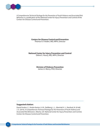 2 A ComprehensiveTechnical Package for the Prevention ofYouthViolence and Associated Risk Behaviors
A Comprehensive Technical Package for the Prevention of Youth Violence and Associated Risk
Behaviors is a publication of the National Center for Injury Prevention and Control of the
Centers for Disease Control and Prevention.
Centers for Disease Control and Prevention
Thomas R. Frieden, MD, MPH, Director
National Center for Injury Prevention and Control
Debra E. Houry, MD, MPH, Director
Division of Violence Prevention
James A. Mercy, PhD, Director
Suggested citation:
David-Ferdon, C., Vivolo-Kantor, A. M., Dahlberg, L. L., Marshall, K. J., Rainford, N. & Hall,
J. E. (2016). A Comprehensive Technical Package for the Prevention of Youth Violence and
Associated Risk Behaviors. Atlanta, GA: National Center for Injury Prevention and Control,
Centers for Disease Control and Prevention.
 