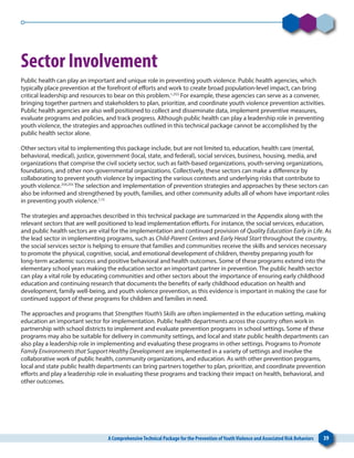A ComprehensiveTechnical Package for the Prevention ofYouthViolence and Associated Risk Behaviors 39
Sector Involvement
Public health can play an important and unique role in preventing youth violence. Public health agencies, which
typically place prevention at the forefront of efforts and work to create broad population-level impact, can bring
critical leadership and resources to bear on this problem.1,253
For example, these agencies can serve as a convener,
bringing together partners and stakeholders to plan, prioritize, and coordinate youth violence prevention activities.
Public health agencies are also well positioned to collect and disseminate data, implement preventive measures,
evaluate programs and policies, and track progress. Although public health can play a leadership role in preventing
youth violence, the strategies and approaches outlined in this technical package cannot be accomplished by the
public health sector alone.
Other sectors vital to implementing this package include, but are not limited to, education, health care (mental,
behavioral, medical), justice, government (local, state, and federal), social services, business, housing, media, and
organizations that comprise the civil society sector, such as faith-based organizations, youth-serving organizations,
foundations, and other non-governmental organizations. Collectively, these sectors can make a difference by
collaborating to prevent youth violence by impacting the various contexts and underlying risks that contribute to
youth violence.254,255
The selection and implementation of prevention strategies and approaches by these sectors can
also be informed and strengthened by youth, families, and other community adults all of whom have important roles
in preventing youth violence.1,15
The strategies and approaches described in this technical package are summarized in the Appendix along with the
relevant sectors that are well positioned to lead implementation efforts. For instance, the social services, education,
and public health sectors are vital for the implementation and continued provision of Quality Education Early in Life. As
the lead sector in implementing programs, such as Child-Parent Centers and Early Head Start throughout the country,
the social services sector is helping to ensure that families and communities receive the skills and services necessary
to promote the physical, cognitive, social, and emotional development of children, thereby preparing youth for
long-term academic success and positive behavioral and health outcomes. Some of these programs extend into the
elementary school years making the education sector an important partner in prevention. The public health sector
can play a vital role by educating communities and other sectors about the importance of ensuring early childhood
education and continuing research that documents the benefits of early childhood education on health and
development, family well-being, and youth violence prevention, as this evidence is important in making the case for
continued support of these programs for children and families in need.
The approaches and programs that Strengthen Youth’s Skills are often implemented in the education setting, making
education an important sector for implementation. Public health departments across the country often work in
partnership with school districts to implement and evaluate prevention programs in school settings. Some of these
programs may also be suitable for delivery in community settings, and local and state public health departments can
also play a leadership role in implementing and evaluating these programs in other settings. Programs to Promote
Family Environments that Support Healthy Development are implemented in a variety of settings and involve the
collaborative work of public health, community organizations, and education. As with other prevention programs,
local and state public health departments can bring partners together to plan, prioritize, and coordinate prevention
efforts and play a leadership role in evaluating these programs and tracking their impact on health, behavioral, and
other outcomes.
 
