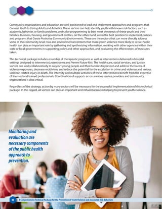 Community organizations and education are well positioned to lead and implement approaches and programs that
Connect Youth to Caring Adults and Activities. These sectors can help identify youth with known risk factors, such as
academic, behavior, or family problems, and tailor programming to best meet the needs of these youth and their
families. Business, housing, and government entities, on the other hand, are in the best position to implement policies
and programs that Create Protective Community Environments. These are the sectors that can more directly address
some of the community-level risks and environmental contexts that make youth violence more likely to occur. Public
health can play an important role by gathering and synthesizing information, working with other agencies within their
state or local governments in supporting policy and other approaches, and evaluating the effectiveness of measures
taken.
This technical package includes a number of therapeutic programs as well as interventions delivered in hospital
settings designed to Intervene to Lessen Harms and Prevent Future Risk. The health care, social services, and justice
sectors can work collaboratively to support young people and their families to prevent and address the harms of
violence exposures, decrease recidivism, and reduce the potential for the escalation in crime and violence and serious
violence-related injury or death. The intensity and multiple activities of these interventions benefit from the expertise
of licensed and trained professionals. Coordination of supports across various service providers and community
organizations is also critical.
Regardless of the strategy, action by many sectors will be necessary for the successful implementation of this technical
package. In this regard, all sectors can play an important and influential role in helping to prevent youth violence.
40 A ComprehensiveTechnical Package for the Prevention ofYouthViolence and Associated Risk Behaviors
Monitoringand
evaluationare
necessarycomponents
ofthepublichealth
approachto
prevention.
 