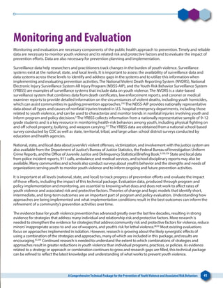 A ComprehensiveTechnical Package for the Prevention ofYouthViolence and Associated Risk Behaviors 41
Monitoring and Evaluation
Monitoring and evaluation are necessary components of the public health approach to prevention. Timely and reliable
data are necessary to monitor youth violence and its related risk and protective factors and to evaluate the impact of
prevention efforts. Data are also necessary for prevention planning and implementation.
Surveillance data help researchers and practitioners track changes in the burden of youth violence. Surveillance
systems exist at the national, state, and local levels. It is important to assess the availability of surveillance data and
data systems across these levels to identify and address gaps in the systems and to utilize this information when
implementing and evaluating prevention activities. The National Violent Death Reporting System (NVDRS), National
Electronic Injury Surveillance System-All Injury Program (NEISS-AIP), and the Youth Risk Behavior Surveillance System
(YRBSS) are examples of surveillance systems that include data on youth violence. The NVDRS is a state-based
surveillance system that combines data from death certificates, law enforcement reports, and coroner or medical
examiner reports to provide detailed information on the circumstances of violent deaths, including youth homicides,
which can assist communities in guiding prevention approaches.256
The NEISS-AIP provides nationally representative
data about all types and causes of nonfatal injuries treated in U.S. hospital emergency departments, including those
related to youth violence, and can be used to characterize and monitor trends in nonfatal injuries involving youth and
inform program and policy decisions.6
The YRBSS collects information from a nationally representative sample of 9–12
grade students and is a key resource in monitoring health-risk behaviors among youth, including physical fighting on
and off school property, bullying, and weapon carrying.257
The YRBSS data are obtained from a national school-based
survey conducted by CDC as well as state, territorial, tribal, and large urban school district surveys conducted by
education and health agencies.
National, state, and local data about juvenile’s violent offenses, victimization, and involvement with the justice system are
also available from the Department of Justice’s Bureau of Justice Statistics, the Federal Bureau of Investigation Uniform
Crime Reports, and the Office of Juvenile Justice and Delinquency Statistical Briefing Book.9,258,259
State and local data
from police incident reports, 911 calls, ambulance and medical services, and school disciplinary reports may also be
available. Many communities and schools also conduct surveys about youth’s behavior and the strengths and needs of
organizations serving youth to monitor youth violence and to inform ongoing and future prevention activities.
It is important at all levels (national, state, and local) to track progress of prevention efforts and evaluate the impact
of those efforts, including the impact of this technical package. Evaluation data, produced through program and
policy implementation and monitoring, are essential to knowing what does and does not work to affect rates of
youth violence and associated risk and protective factors. Theories of change and logic models that identify short,
intermediate, and long-term outcomes are an important part of program and policy evaluation. Understanding how
approaches are being implemented and what implementation conditions result in the best outcomes can inform the
refinement of a community’s prevention activities over time.
The evidence base for youth violence prevention has advanced greatly over the last few decades, resulting in strong
evidence for strategies that address many individual and relationship risk and protective factors. More research is
needed to strengthen the evidence for strategies that address community risk and protective factors for violence, reduce
minors’inappropriate access to and use of weapons, and youth’s risk for lethal violence.88,90
Most existing evaluations
focus on approaches implemented in isolation. However, research is growing about the likely synergistic effects of
using a combination of the strategies and approaches, many of which are included in this package, and results are
encouraging.82,260
Continued research is needed to understand the extent to which combinations of strategies and
approaches result in greater reductions in youth violence than individual programs, practices, or policies. As evidence
related to a strategy or approach or combination continues to grow and research gaps are filled, this technical package
can be refined to reflect the latest knowledge and understanding of what works to prevent youth violence.
 