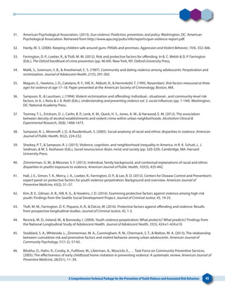 A ComprehensiveTechnical Package for the Prevention ofYouthViolence and Associated Risk Behaviors 45
31. 	 American Psychological Association. (2013). Gun violence: Prediction, prevention, and policy. Washington, DC: American
Psychological Association. Retrieved from http://www.apa.org/pubs/info/reports/gun-violence-report.pdf.
32. 	 Hardy, M. S. (2006). Keeping children safe around guns: Pitfalls and promises. Aggression and Violent Behavior, 11(4), 352-366.
33. 	 Farrington, D. P., Loeber, R., & Ttofi, M. M. (2012). Risk and protective factors for offending. In B. C. Welsh & D. P. Farrington
(Eds.), The Oxford handbook of crime prevention (pp. 46-69). New York, NY: Oxford University Press.
34. 	 Malik, S., Sorenson, S. B., & Aneshensel, C. S. (1997). Community and dating violence among adolescents: Perpetration and
victimization. Journal of Adolescent Health, 21(5), 291-302.
35. 	 Maguin, E., Hawkins, J. D., Catalano, R. F., Hill, K., Abbott, R., & Herrenkohl, T. (1995, November). Risk factors measured at three
ages for violence at age 17–18. Paper presented at the American Society of Criminology, Boston, MA.
36. 	 Sampson, R., & Lauritsen, J. (1994). Violent victimization and offending: Individual-, situational-, and community-level risk
factors. In A. J. Reiss & J. A. Roth (Eds.), Understanding and preventing violence vol. 3, social influences (pp. 1-144). Washington,
DC: National Academy Press.
37. 	 Toomey, T. L., Erickson, D. J., Carlin, B. P., Lenk, K. M., Quick, H. S., Jones, A. M., & Harwood, E. M. (2012). The association
between density of alcohol establishments and violent crime within urban neighborhoods. Alcoholism Clinical &
Experimental Research, 36(8), 1468-1473.
38. 	 Sampson, R. J., Morenoff, J. D., & Raudenbush, S. (2005). Social anatomy of racial and ethnic disparities in violence. American
Journal of Public Health, 95(2), 224-232.
39. 	 Sharkey, P. T., & Sampson, R. J. (2015). Violence, cognition, and neighborhood inequality in America. In R. K. Schutt, L. J.
Seidman, & M. S. Keshavan (Eds.), Social neuroscience: Brain, mind, and society (pp. 320-329). Cambridge, MA: Harvard
University Press.
40. 	 Zimmerman, G. M., & Messner, S. F. (2013). Individual, family background, and contextual explanations of racial and ethnic
disparities in youths’exposure to violence. American Journal of Public Health, 103(3), 435-442.
41. 	 Hall, J. E., Simon, T. R., Mercy, J. A., Loeber, R., Farrington, D. P., & Lee, R. D. (2012). Centers for Disease Control and Prevention’s
expert panel on protective factors for youth violence perpetration: Background and overview. American Journal of
Preventive Medicine, 43(2), S1–S7.
42. 	 Kim, B. E., Gilman, A. B., Hill, K. G., & Hawkins, J. D. (2016). Examining protective factors against violence among high-risk
youth: Findings from the Seattle Social Development Project. Journal of Criminal Justice, 45, 19-25.
43. 	 Ttofi, M. M., Farrington, D. P., Piquero, A. R., & DeLisi, M. (2016). Protective factors against offending and violence: Results
from prospective longitudinal studies. Journal of Criminal Justice, 45, 1-3.
44. 	 Resnick, M. D., Ireland, M., & Borowsky, I. (2004). Youth violence perpetration: What protects? What predicts? Findings from
the National Longitudinal Study of Adolescent Health. Journal of Adolescent Health, 35(5), 424.e1-424.e10.
45. 	 Stoddard, S. A., Whiteside, L., Zimmerman, M. A., Cunningham, R. M., Chermack, S. T., & Walton, M. A. (2013). The relationship
between cumulative risk and promotive factors and violent behavior among urban adolescents. American Journal of
Community Psychology, 51(1-2), 57-65.
46. 	 Bilukha, O., Hahn, R., Crosby, A., Fullilove, M., Liberman, A., Moscicki, E., … Task Force on Community Preventive Services.
(2005). The effectiveness of early childhood home visitation in preventing violence: A systematic review. American Journal of
Preventive Medicine, 28(2S1), 11–39.
 